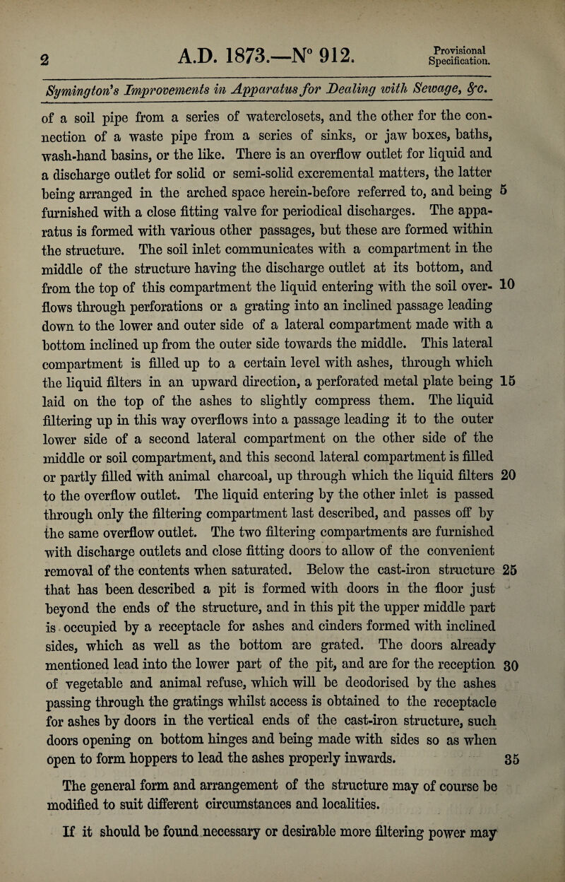 2 A.D. 1873.—N° 912. Provisional Specification. Symington's Improvements in Apparatus for Dealing ivith Sewage, 8fc. of a soil pipe from a series of waterclosets, and the other for the con¬ nection of a waste pipe from a series of sinks, or jaw boxes, baths, wash-hand basins, or the like. There is an overflow outlet for liquid and a discharge outlet for solid or semi-solid excremental matters, the latter being arranged in the arched space herein-before referred to, and being 5 furnished with a close fitting valve for periodical discharges. The appa¬ ratus is formed with various other passages, but these are formed within the structure. The soil inlet communicates with a compartment in the middle of the structure having the discharge outlet at its bottom, and from the top of this compartment the liquid entering with the soil over- 10 flows through perforations or a grating into an inclined passage leading down to the lower and outer side of a lateral compartment made with a bottom inclined up from the outer side towards the middle. This lateral compartment is filled up to a certain level with ashes, through which the liquid filters in an upward direction, a perforated metal plate being 15 laid on the top of the ashes to slightly compress them. The liquid filtering up in this way overflows into a passage leading it to the outer lower side of a second lateral compartment on the other side of the middle or soil compartment, and this second lateral compartment is filled or partly filled with animal charcoal, up through which the liquid filters 20 to the overflow outlet. The liquid entering by the other inlet is passed through only the filtering compartment last described, and passes off by the same overflow outlet. The two filtering compartments are furnished with discharge outlets and close fitting doors to allow of the convenient removal of the contents when saturated. Below the cast-iron structure 25 that has been described a pit is formed with doors in the floor just beyond the ends of the structure, and in this pit the upper middle part is * occupied by a receptacle for ashes and cinders formed with inclined sides, which as well as the bottom are grated. The doors already mentioned lead into the lower part of the pit, and are for the reception 30 of vegetable and animal refuse, which will be deodorised by the ashes passing through the gratings whilst access is obtained to the receptacle for ashes by doors in the vertical ends of the cast-iron structure, such doors opening on bottom hinges and being made with sides so as when open to form hoppers to lead the ashes properly inwards. 35 The general form and arrangement of the structure may of course be modified to suit different circumstances and localities. If it should be found necessary or desirable more filtering power may