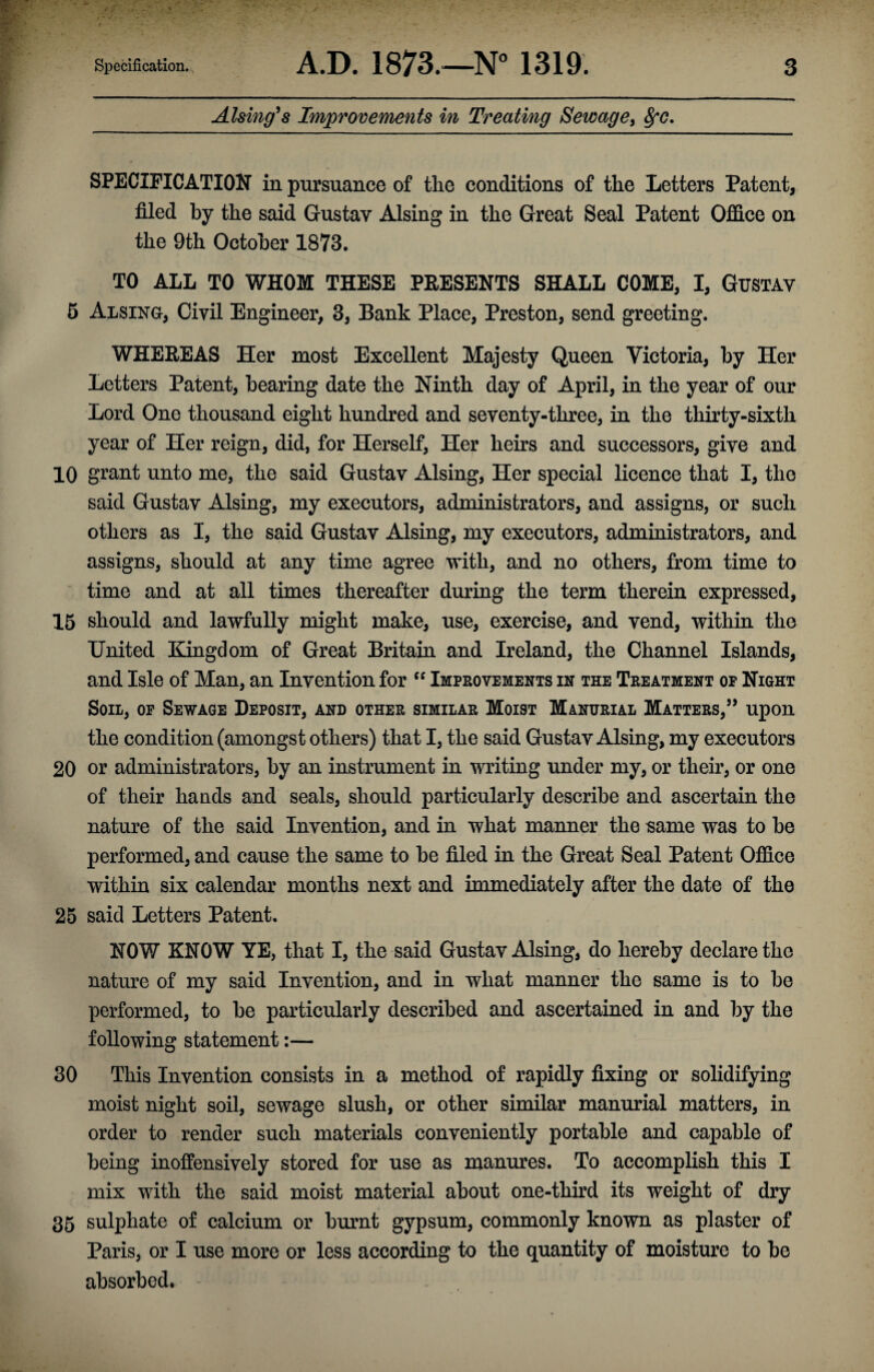 Alsing' s Improvements in Treating Sewage, fyc. SPECIFICATION in pursuance of the conditions of the Letters Patent, filed by the said Gustav Alsing in the Great Seal Patent Office on the 9th October 1873. TO ALL TO WHOM THESE PRESENTS SHALL COME, I, GUSTAV 5 Alsing, Civil Engineer, 3, Bank Place, Preston, send greeting. WHEREAS Her most Excellent Majesty Queen Victoria, by Her Letters Patent, bearing date the Ninth day of April, in the year of our Lord One thousand eight hundred and seventy-three, in the thirty-sixth year of Her reign, did, for Herself, Her hens and successors, give and 10 grant unto me, the said Gustav Alsing, Her special licence that I, the said Gustav Alsing, my executors, administrators, and assigns, or such others as I, the said Gustav Alsing, my executors, administrators, and assigns, should at any time agree with, and no others, from time to time and at all times thereafter during the term therein expressed, 15 should and lawfully might make, use, exercise, and vend, within the United Kingdom of Great Britain and Ireland, the Channel Islands, and Isle of Man, an Invention for “ Improvements in the Treatment op Night Soil, op Sewage Deposit, and other similar Moist Manurial Matters,” upon the condition (amongst others) that I, the said Gustav Alsing, my executors 20 or administrators, by an instrument in writing under my, or their, or one of their ha ads and seals, should particularly describe and ascertain the nature of the said Invention, and in what manner the same was to be performed, and cause the same to be filed in the Great Seal Patent Office within six calendar months next and immediately after the date of the 25 said Letters Patent. N0¥/ KNOW YE, that I, the said Gustav Alsing, do hereby declare the nature of my said Invention, and in what manner the same is to be performed, to be particularly described and ascertained in and by the following statement:— 30 This Invention consists in a method of rapidly fixing or solidifying moist night soil, sewage slush, or other similar manurial matters, in order to render such materials conveniently portable and capable of being inoffensively stored for use as manures. To accomplish this I mix with the said moist material about one-third its weight of dry 35 sulphate of calcium or burnt gypsum, commonly known as plaster of Paris, or I use more or less according to the quantity of moisture to be absorbed.