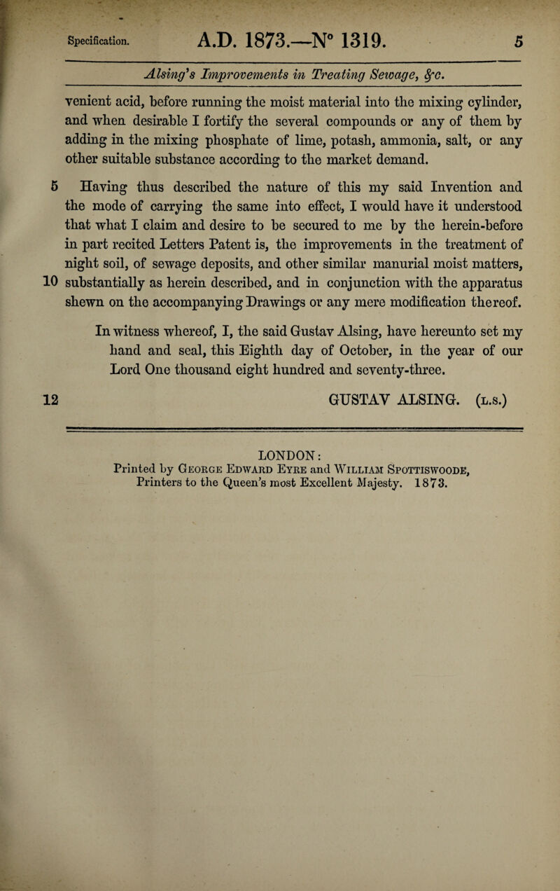 Alsing9 s Improvements in Treating Sewage, fyc. yenient acid, before running the moist material into the mixing cylinder, and when desirable I fortify the several compounds or any of them by adding in the mixing phosphate of lime, potash, ammonia, salt, or any other suitable substance according to the market demand. 5 Having thus described the nature of this my said Invention and the mode of carrying the same into effect, I would have it understood that what I claim and desire to be secured to me by the herein-before in part recited Letters Patent is, the improvements in the treatment of night soil, of sewage deposits, and other similar manurial moist matters, 10 substantially as herein described, and in conjunction with the apparatus shewn on the accompanying Drawings or any mere modification thereof. In witness whereof, I, the said Gustav Alsing, have hereunto set my hand and seal, this Eighth day of October, in the year of our Lord One thousand eight hundred and seventy-three. 12 GUSTAV ALSING. (l.s.) LONDON: Printed by George Edward Eyre and William Spottiswoode, Printers to the Queen's most Excellent Majesty. 1873.