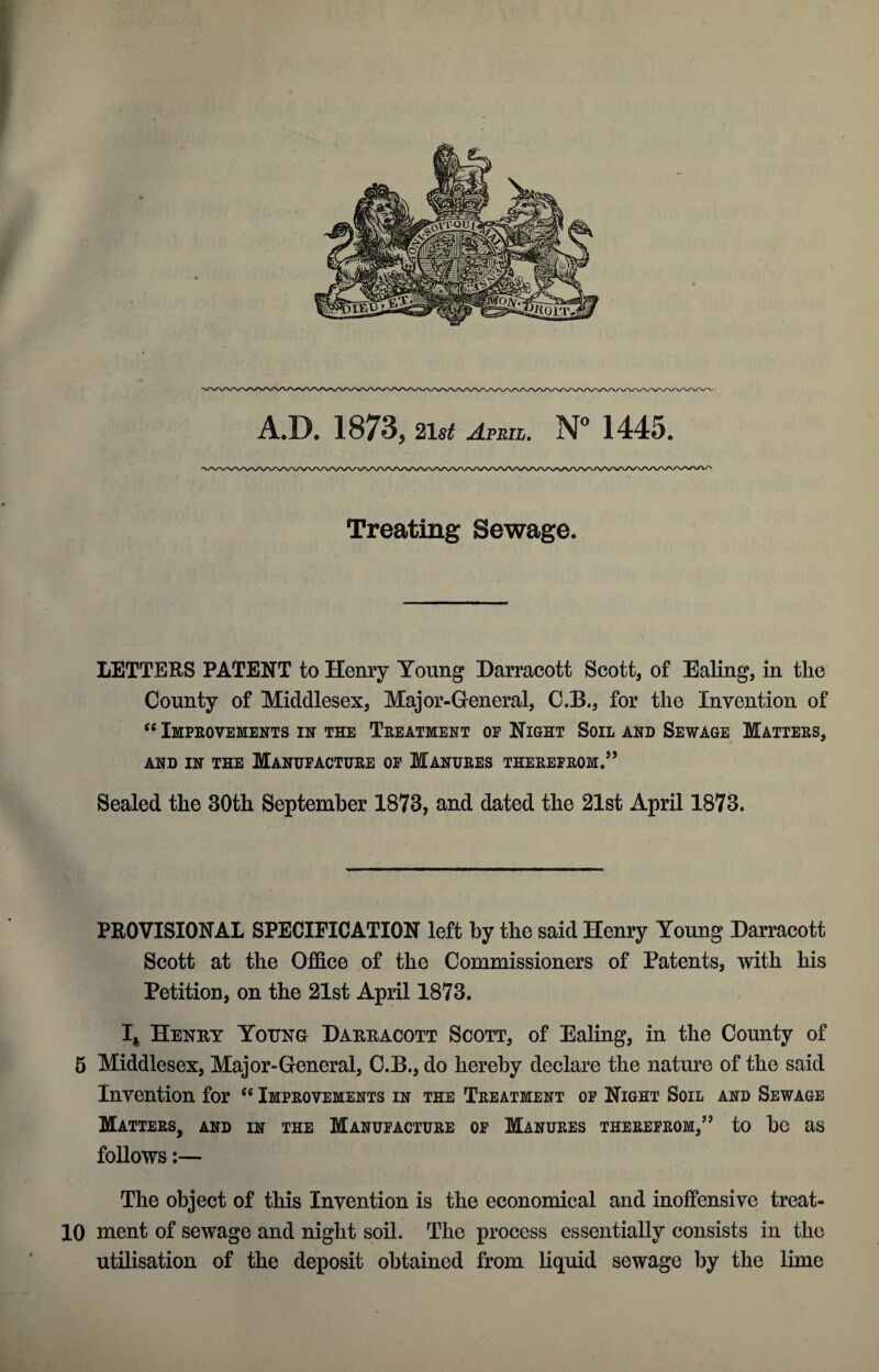 A.D. 1873, 21$£ April. N° 1445. Treating Sewage. LETTERS PATENT to Henry Young Darracott Scott, of Ealing, in the County of Middlesex, Major-General, C.B., for the Invention of “ Improvements in the Treatment op Night Soil and Sewage Matters, AND IN THE MANUFACTURE OP MANURES THEREFROM.” Sealed the 30th September 1873, and dated the 21st April 1873. PROVISIONAL SPECIFICATION left by the said Henry Young Darracott Scott at the Office of the Commissioners of Patents, with his Petition, on the 21st April 1873. I* Henry Young Darracott Scott, of Ealing, in the County of 5 Middlesex, Major-General, C.B., do hereby declare the nature of the said Invention for “ Improvements in the Treatment op Night Soil and Sewage Matters, and in the Manufacture op Manures therefrom,” to be as follows:— The object of this Invention is the economical and inoffensive treat- 10 ment of sewage and night soil. The process essentially consists in the utilisation of the deposit obtained from liquid sewage by the lime