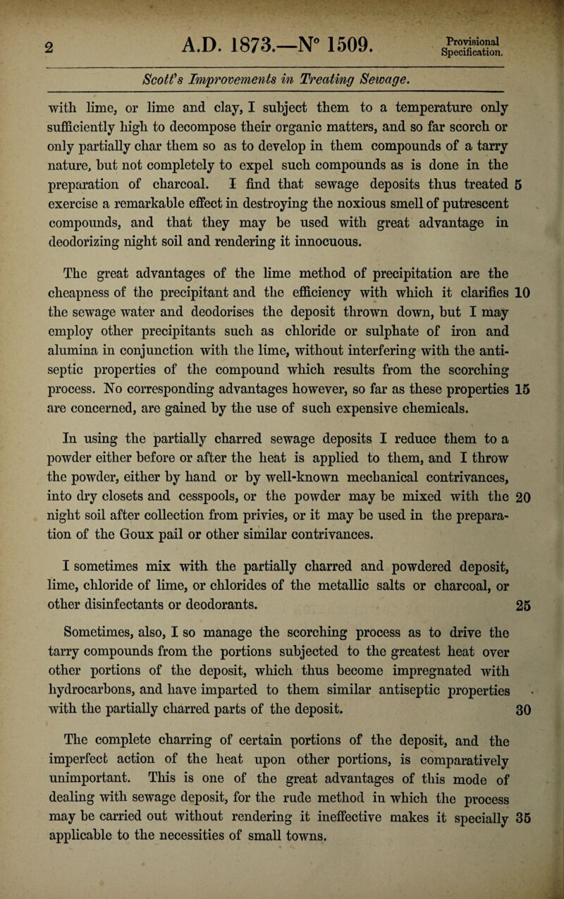 Specification. Scott’s Improvements in Treating Sewage. with lime, or lime and clay, I subject them to a temperature only sufficiently high to decompose their organic matters, and so far scorch or only partially char them so as to develop in them compounds of a tarry nature, hut not completely to expel such compounds as is done in the preparation of charcoal. I find that sewage deposits thus treated 5 exercise a remarkable effect in destroying the noxious smell of putrescent compounds, and that they may be used with great advantage in deodorizing night soil and rendering it innocuous. The great advantages of the lime method of precipitation are the cheapness of the precipitant and the efficiency with which it clarifies 10 the sewage water and deodorises the deposit thrown down, but I may employ other precipitants such as chloride or sulphate of iron and alumina in conjunction with the lime, without interfering with the anti¬ septic properties of the compound which results from the scorching process. No corresponding advantages however, so far as these properties 15 are concerned, are gained by the use of such expensive chemicals. In using the partially charred sewage deposits I reduce them to a powder either before or after the heat is applied to them, and I throw the powder, either by hand or by well-known mechanical contrivances, into dry closets and cesspools, or the powder may be mixed with the 20 night soil after collection from privies, or it may be used in the prepara¬ tion of the Goux pail or other similar contrivances. I sometimes mix with the partially charred and powdered deposit, lime, chloride of lime, or chlorides of the metallic salts or charcoal, or other disinfectants or deodorants. 25 Sometimes, also, I so manage the scorching process as to drive the tarry compounds from the portions subjected to the greatest heat over other portions of the deposit, which thus become impregnated with hydrocarbons, and have imparted to them similar antiseptic properties with the partially charred parts of the deposit. 30 The complete charring of certain portions of the deposit, and the imperfect action of the heat upon other portions, is comparatively unimportant. This is one of the great advantages of this mode of dealing with sewage deposit, for the rude method in which the process may be carried out without rendering it ineffective makes it specially 35 applicable to the necessities of small towns.