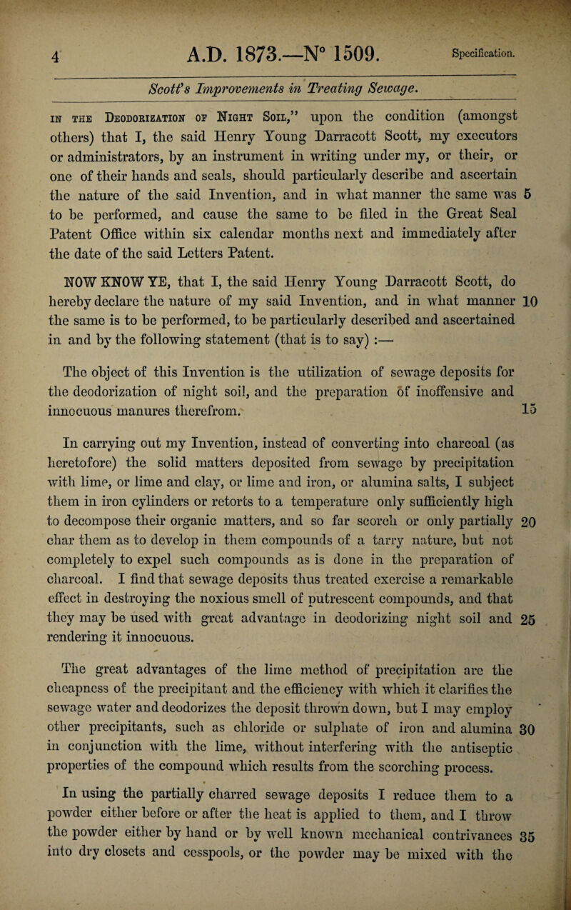 Scott's Improvements in Treating Sewage. in the Deodorization op Night Soil,” upon tlie condition (amongst others) that I, the said Henry Young Darracott Scott, my executors or administrators, by an instrument in writing under my, or their, or one of their hands and seals, should particularly describe and ascertain the nature of the said Invention, and in what manner the same was 5 to he performed, and cause the same to he filed in the Great Seal Patent Office within six calendar months next and immediately after the date of the said Letters Patent. HOW KNOW YE, that I, the said Henry Young Darracott Scott, do hereby declare the nature of my said Invention, and in what manner 10 the same is to he performed, to be particularly described and ascertained in and by the following statement (that is to say) :— The object of this Invention is the utilization of sewage deposits for the deodorization of night soil, and the preparation of inoffensive and innocuous manures therefrom. 15 In carrying out my Invention, instead of converting into charcoal (as heretofore) the solid matters deposited from sewage by precipitation with lime, or lime and clay, or lime and iron, or alumina salts, I subject them in iron cylinders or retorts to a temperature only sufficiently high to decompose their organic matters, and so far scorch or only partially 20 char them as to develop in them compounds of a tarry nature, but not completely to expel such compounds as is done in the preparation of charcoal. I find that sewage deposits thus treated exercise a remarkable effect in destroying the noxious smell of putrescent compounds, and that they may be used with great advantage in deodorizing night soil and 25 rendering it innocuous. The great advantages of the lime method of precipitation are the cheapness of the precipitant and the efficiency with which it clarifies the sewage water and deodorizes the deposit thrown down, but I may employ other precipitants, such as chloride or sulphate of iron and alumina 30 in conjunction with the lime, without interfering with the antiseptic properties of the compound which results from the scorching process. In using the partially charred sewage deposits I reduce them to a powder either before or after the heat is applied to them, and I throw the powder either by hand or by well known mechanical contrivances 35 into dry closets and cesspools, or the powder may be mixed with the