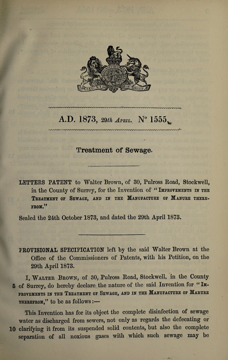 A.D. 1873, 29th April. N° 1555 w Treatment of Sewage. LETTERS PATENT to Walter Brown, of 30, Pulross Road, Stockwell, in tlie County of Surrey, for the Invention of “ Improvements in the Treatment op Sewage, and in the Manufacture op Manure there¬ from.5 ’ Sealed the 24th October 1873, and dated the 29th April 1873. PROVISIONAL SPECIFICATION left by the said Walter Brown at the Office of the Commissioners of Patents, with his Petition, on the 29th April 1873. I, Walter Brown, of 30, Pulross Eoad, Stockwell, in the County 5 of Surrey, do hereby declare the nature of the said Invention for “ Im¬ provements in the Treatment of Sewage, and in the Manufacture of Manure therefrom,55 to be as follows:— This Invention has for its object the complete disinfection of sewage water as discharged from sewers, not only as regards the defecating or 10 clarifying it from its suspended solid contents, but also the complete separation of all noxious gases with which such sewage may be