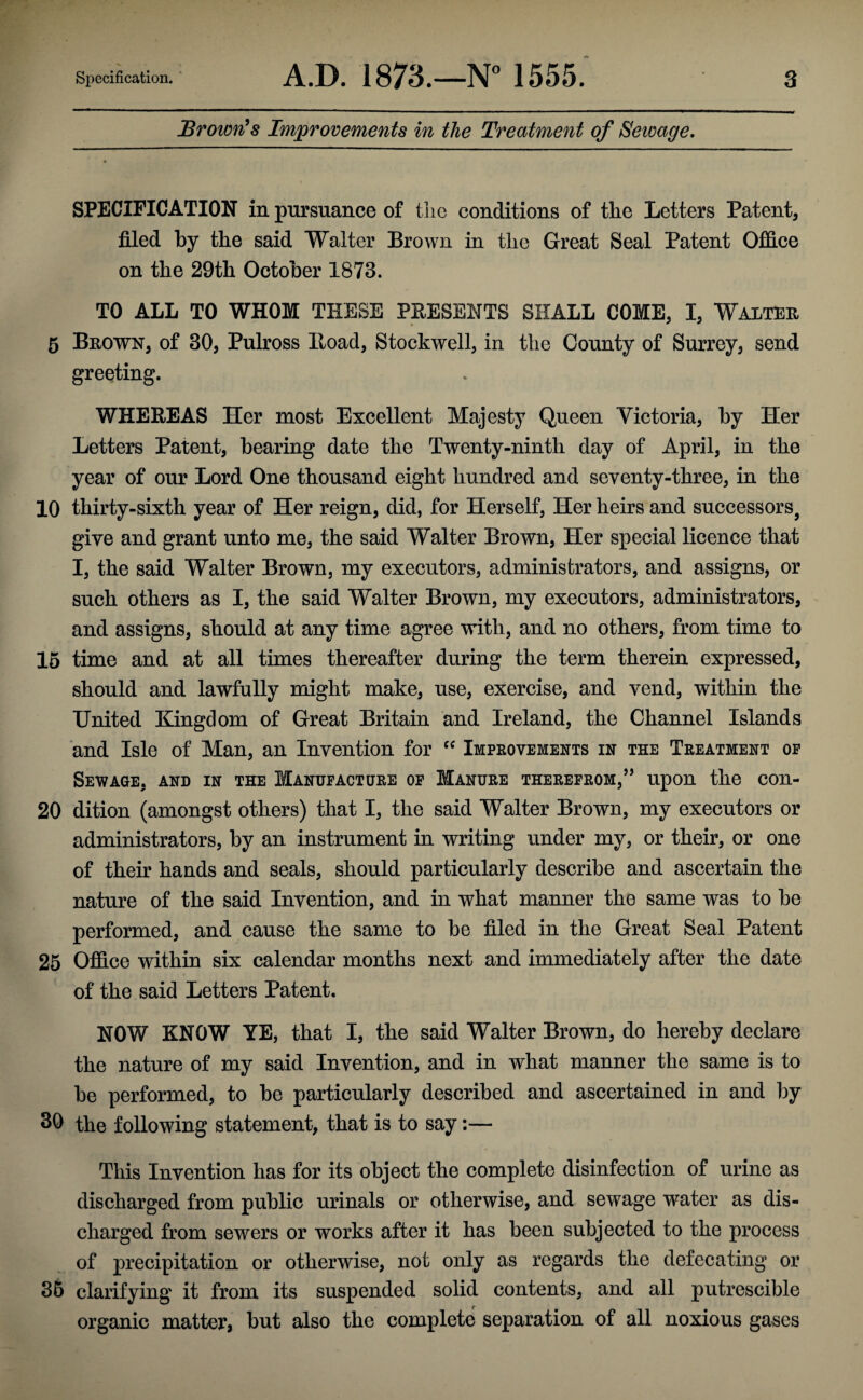 Brown’s Improvements in the Treatment of Sewage. SPECIFICATION in pursuance of the conditions of the Letters Patent, filed by the said Walter Brown in the Great Seal Patent Office on the 29th October 1873. TO ALL TO WHOM THESE PRESENTS SHALL COME, I, Walter 5 Brown, of 30, Pulross Hoad, Stockwell, in the County of Surrey, send greeting. WHEREAS Her most Excellent Majesty Queen Victoria, by Her Letters Patent, bearing date the Twenty-ninth day of April, in the year of our Lord One thousand eight hundred and seventy-three, in the 10 thirty-sixth year of Her reign, did, for Herself, Her heirs and successors, give and grant unto me, the said Walter Brown, Her special licence that I, the said Walter Brown, my executors, administrators, and assigns, or such others as I, the said Walter Brown, my executors, administrators, and assigns, should at any time agree with, and no others, from time to 15 time and at all times thereafter during the term therein expressed, should and lawfully might make, use, exercise, and vend, within the United Kingdom of Great Britain and Ireland, the Channel Islands and Isle of Man, an Invention for “ Improvements in the Treatment op Sewage, and in the Manufacture of Manure therefrom,” upon the con- 20 dition (amongst others) that I, the said Walter Brown, my executors or administrators, by an instrument in writing under my, or their, or one of their hands and seals, should particularly describe and ascertain the nature of the said Invention, and in what manner the same was to be performed, and cause the same to be filed in the Great Seal Patent 25 Office within six calendar months next and immediately after the date of the said Letters Patent. NOW KNOW YE, that I, the said Walter Brown, do hereby declare the nature of my said Invention, and in what manner the same is to be performed, to be particularly described and ascertained in and by 30 the following statement, that is to say:— This Invention has for its object the complete disinfection of urine as discharged from public urinals or otherwise, and sewage water as dis¬ charged from sewers or works after it has been subjected to the process of precipitation or otherwise, not only as regards the defecating or 35 clarifying it from its suspended solid contents, and all putrescible organic matter, but also the complete separation of all noxious gases