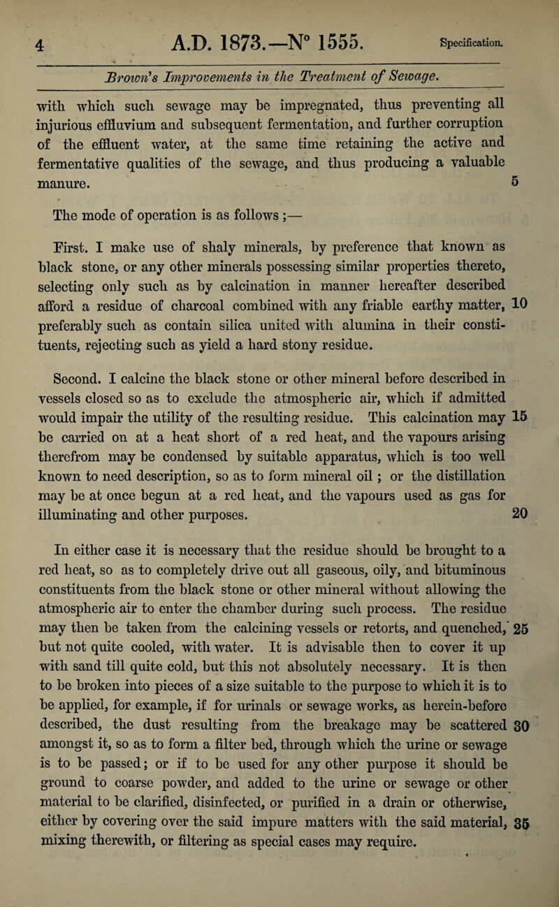 Brown's Improvements in the Treatment of Sewage. with, which such sewage may be impregnated, thus preventing all injurious effluvium and subsequent fermentation, and further corruption of the effluent water, at the same time retaining the active and fermentative qualities of the sewage, and thus producing a valuable manure. 5 The mode of operation is as follows ;— Pirst. I make use of shaly minerals, by preference that known as black stone, or any other minerals possessing similar properties thereto, selecting only such as by calcination in manner hereafter described afford a residue of charcoal combined with any friable earthy matter, 10 preferably such as contain silica united with alumina in their consti¬ tuents, rejecting such as yield a hard stony residue. Second. I calcine the black stone or other mineral before described in vessels closed so as to exclude the atmospheric air, which if admitted would impair the utility of the resulting residue. This calcination may 15 be carried on at a heat short of a red heat, and the vapours arising therefrom may be condensed by suitable apparatus, which is too well known to need description, so as to form mineral oil; or the distillation may be at once begun at a red heat, and the vapours used as gas for illuminating and other purposes. 20 In either case it is necessary that the residue should be brought to a red heat, so as to completely drive out all gaseous, oily, and bituminous constituents from the black stone or other mineral without allowing the atmospheric air to enter the chamber during such process. The residue may then be taken from the calcining vessels or retorts, and quenched, 25 but not quite cooled, with water. It is advisable then to cover it up with sand till quite cold, but this not absolutely necessary. It is then to be broken into pieces of a size suitable to the purpose to which it is to be applied, for example, if for urinals or sewage works, as herein-before described, the dust resulting from the breakage may be scattered 30 amongst it, so as to form a filter bed, through which the urine or sewage is to be passed; or if to be used for any other purpose it should be ground to coarse powder, and added to the urine or sewage or other material to be clarified, disinfected, or purified in a drain or otherwise, either by covering over the said impure matters with the said material, 35 mixing therewith, or filtering as special cases may require.