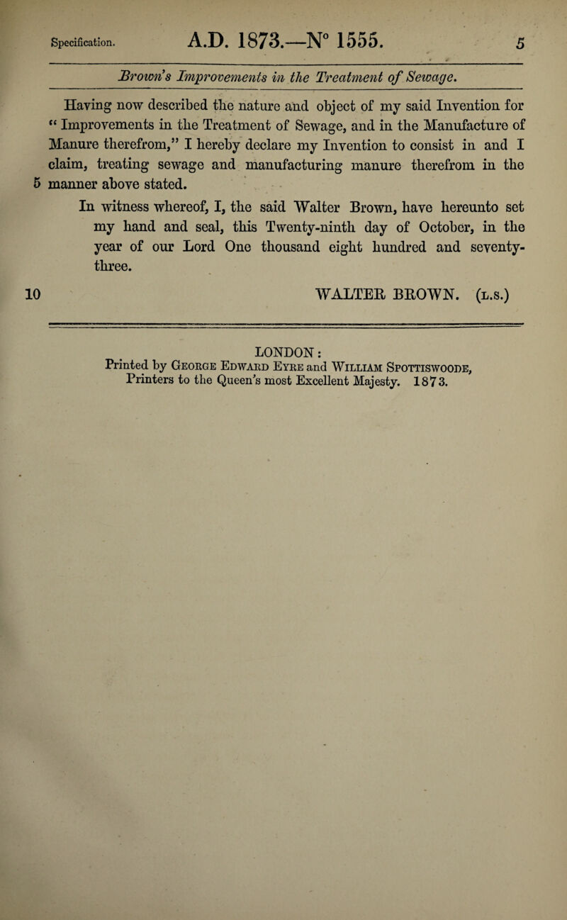 Browns Improvements in the Treatment of Sewage. Haying now described the nature and object of my said Invention for C( Improvements in the Treatment of Sewage, and in the Manufacture of Manure therefrom,” I hereby declare my Invention to consist in and I claim, treating sewage and manufacturing manure therefrom in the 5 manner above stated. In witness whereof, I, the said Walter Brown, have hereunto set my hand and seal, this Twenty-ninth day of October, in the year of our Lord One thousand eight hundred and seventy- three. 10 WALTER BROWN, (l.s.) LONDON: Printed by George Edward Eyre and William Spottiswoode, Printers to the Queen's most Excellent Majesty. 1873.