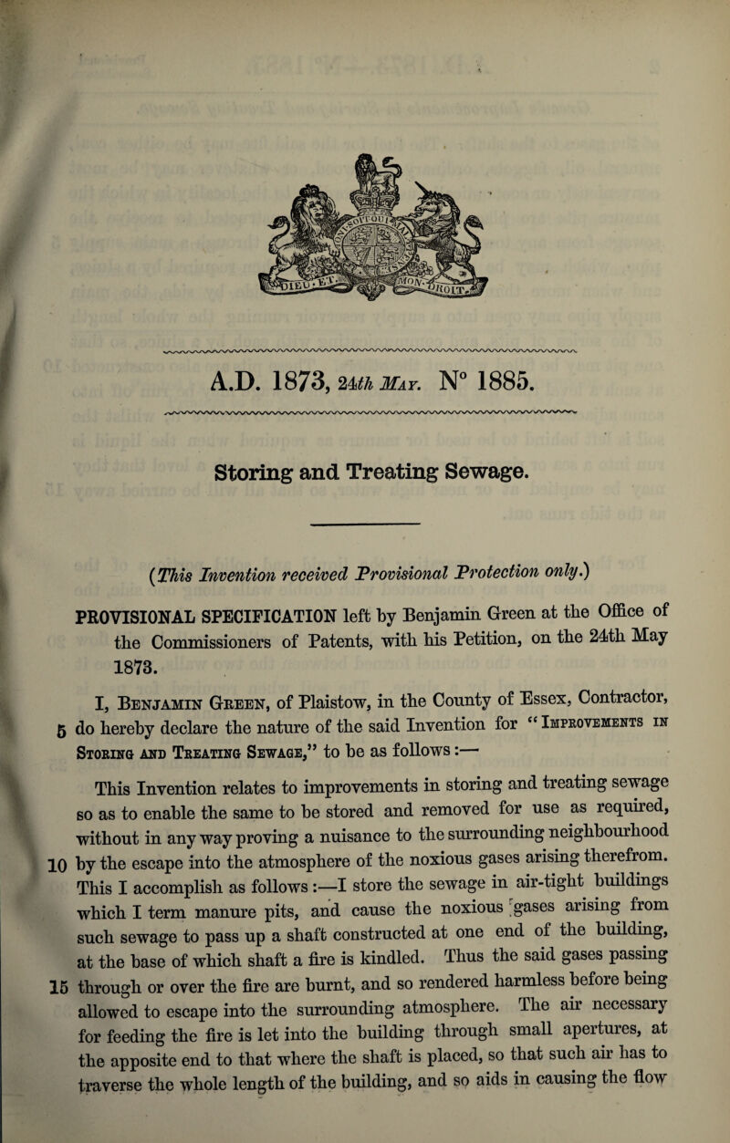 A.D. 1873, -Mkr. N° 1885. Storing and Treating Sewage. {^TMs Invention received Provisional Protection only*) PROVISIONAL SPECIFICATION left by Benjamin Green at the Office of the Commissioners of Patents, with his Petition, on the 24th May 1873. I, Benjamin Green, of Plaistow, in the County of Essex, Contractor, 5 do hereby declare the nature of the said Invention for Improvements in Storing and Treating Sewage,’’ to be as follows:— This Invention relates to improvements in storing and treating sewage so as to enable the same to be stored and removed for use as required, without in any way proving a nuisance to the surrounding neighbourhood 10 by the escape into the atmosphere of the noxious gases arising therefrom. This I accomplish as follows :—I store the sewage in air-tight buildings which I term manure pits, and cause the noxious gases arising from such sewage to pass up a shaft constructed at one end of the building, at the base of which shaft a fire is kindled. Thus the said gases passing 15 through or over the fire are burnt, and so rendered harmless before being allowed to escape into the surrounding atmosphere. The air necessary for feeding the fire is let into the building through small apertures, at the apposite end to that where the shaft is placed, so that such air has to traverse the whole length of the building, and so aids in causing the fi-ow