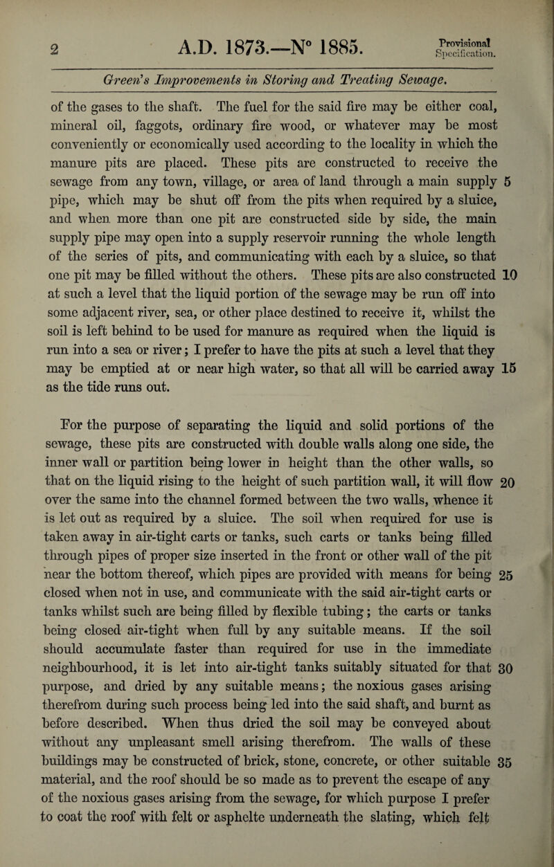 Provisional Specification. Green's Improvements in Storing and Treating Sewage, of the gases to the shaft. The fuel for the said fire may he either coal, mineral oil, faggots, ordinary fire wood, or whatever may he most conveniently or economically used according to the locality in which the manure pits are placed. These pits are constructed to receive the sewage from any town, village, or area of land through a main supply 5 pipe, which may be shut off from the pits when required by a sluice, and when, more than one pit are constructed side by side, the main supply pipe may open into a supply reservoir running the whole length of the series of pits, and communicating with each by a sluice, so that one pit may he filled without the others. These pits are also constructed 10 at such a level that the liquid portion of the sewage may be run off into some adjacent river, sea, or other place destined to receive it, whilst the soil is left behind to he used for manure as required when the liquid is run into a sea or river; I prefer to have the pits at such a level that they may he emptied at or near high water, so that all will he carried away 15 as the tide runs out. Eor the purpose of separating the liquid and solid portions of the sewage, these pits are constructed with double walls along one side, the inner wall or partition being lower in height than the other walls, so that on the liquid rising to the height of such partition wall, it will flow 20 over the same into the channel formed between the two walls, whence it is let out as required by a sluice. The soil when required for use is taken away in air-tight carts or tanks, such carts or tanks being filled through pipes of proper size inserted in the front or other wall of the pit near the bottom thereof, which pipes are provided with means for being 25 closed when not in use, and communicate with the said air-tight carts or tanks whilst such are being filled by flexible tubing; the carts or tanks being closed air-tight when full by any suitable means. If the soil should accumulate faster than required for use in the immediate neighbourhood, it is let into air-tight tanks suitably situated for that 30 purpose, and dried by any suitable means; the noxious gases arising therefrom during such process being led into the said shaft, and burnt as before described. When thus dried the soil may be conveyed about without any unpleasant smell arising therefrom. The walls of these buildings may be constructed of brick, stone, concrete, or other suitable 35 material, and the roof should be so made as to prevent the escape of any of the noxious gases arising from the sewage, for which purpose I prefer to coat the roof with felt or asphelte underneath the slating, which felt