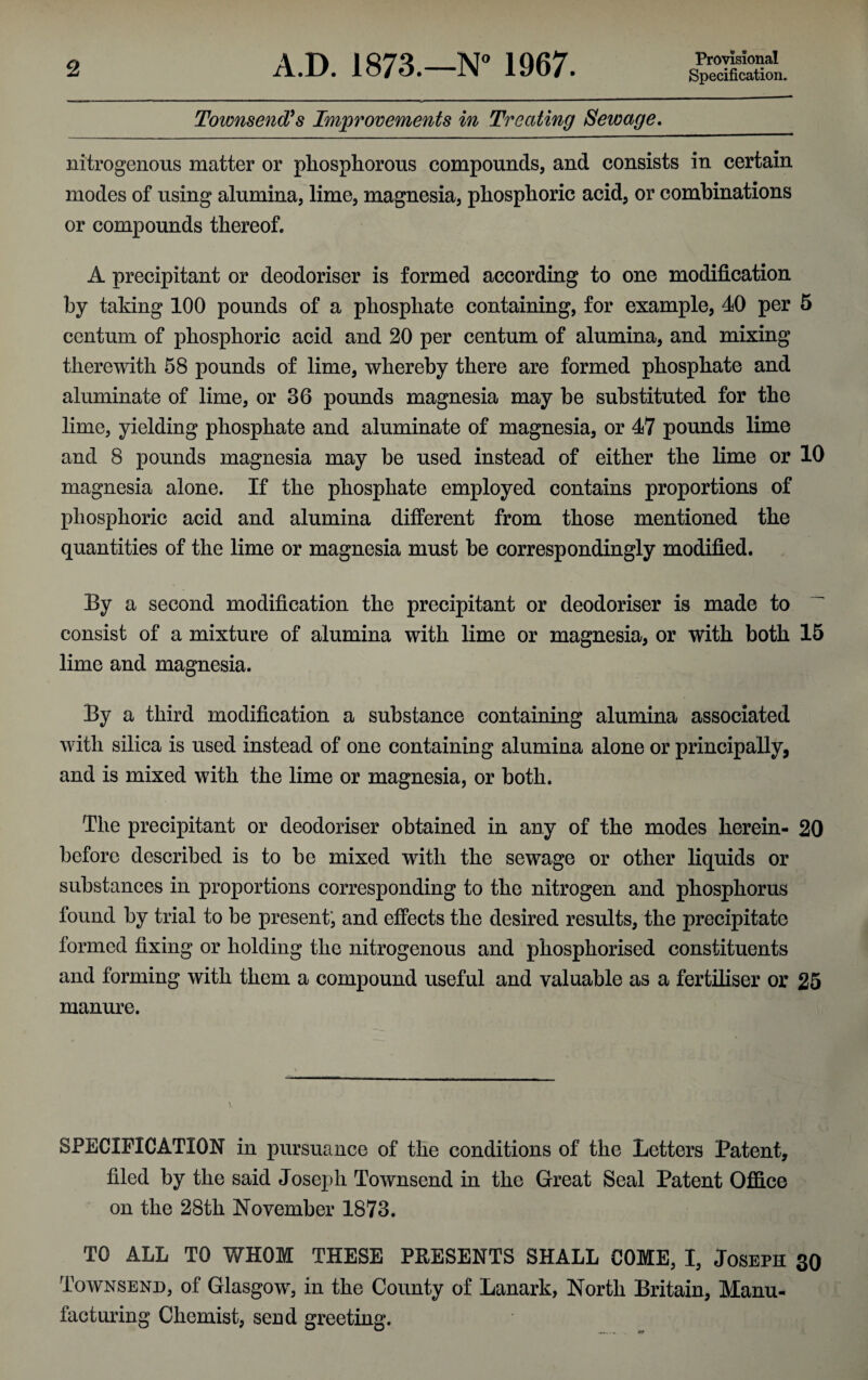 Townsend?s Improvements in Treating Sewage. nitrogenous matter or phosphorous compounds, and consists in certain modes of using alumina, lime, magnesia, phosphoric acid, or combinations or compounds thereof. A precipitant or deodoriser is formed according to one modification by taking 100 pounds of a phosphate containing, for example, 40 per 5 centum of phosphoric acid and 20 per centum of alumina, and mixing therewith 58 pounds of lime, whereby there are formed phosphate and aluminate of lime, or 36 pounds magnesia may be substituted for the lime, yielding phosphate and aluminate of magnesia, or 47 pounds lime and 8 pounds magnesia may be used instead of either the lime or 10 magnesia alone. If the phosphate employed contains proportions of phosphoric acid and alumina different from those mentioned the quantities of the lime or magnesia must be correspondingly modified. By a second modification the precipitant or deodoriser is made to consist of a mixture of alumina with lime or magnesia, or with both 15 lime and magnesia. By a third modification a substance containing alumina associated with silica is used instead of one containing alumina alone or principally, and is mixed with the lime or magnesia, or both. The precipitant or deodoriser obtained in any of the modes herein- 20 before described is to be mixed with the sewage or other liquids or substances in proportions corresponding to the nitrogen and phosphorus found by trial to be present, and effects the desired results, the precipitate formed fixing or holding the nitrogenous and phosphorised constituents and forming with them a compound useful and valuable as a fertiliser or 25 manure. SPECIFICATION in pursuance of the conditions of the Letters Patent, filed by the said Joseph Townsend in the Great Seal Patent Office on the 28th November 1873. TO ALL TO WHOM THESE PRESENTS SHALL COME, I, Joseph 30 Townsend, of Glasgow, in the County of Lanark, North Britain, Manu¬ facturing Chemist, send greeting.