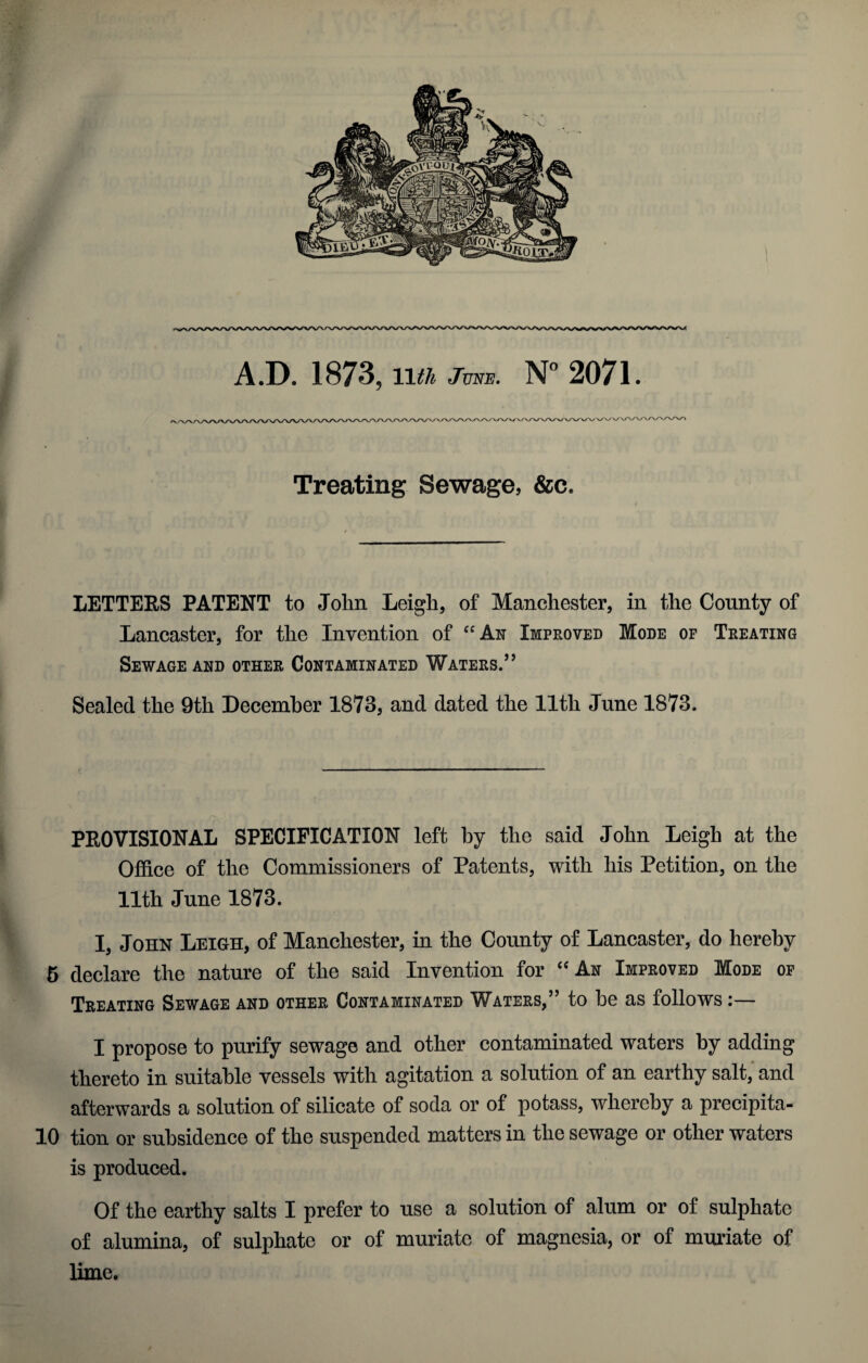 A.D. 1873, 11th June. N° 2071. V/V/X/Vvy \/v\/\/\/vWV\A/V'/'A/V\A. Treating Sewage, &c. LETTERS PATENT to John Leigh, of Manchester, in the County of Lancaster, for the Invention of “An Improved Mode of Treating Sewage and other Contaminated Waters.’’ Sealed the 9th December 1873, and dated the 11th June 1873. PROVISIONAL SPECIFICATION left by the said John Leigh at the Office of the Commissioners of Patents, with his Petition, on the 11th June 1873. I, John Leigh, of Manchester, in the County of Lancaster, do hereby 5 declare the nature of the said Invention for “ An Improved Mode of Treating Sewage and other Contaminated Waters,” to he as follows :— I propose to purify sewage and other contaminated waters by adding thereto in suitable vessels with agitation a solution of an earthy salt, and afterwards a solution of silicate of soda or of potass, whereby a precipita- 10 tion or subsidence of the suspended matters in the sewage or other waters is produced. Of the earthy salts I prefer to use a solution of alum or of sulphate of alumina, of sulphate or of muriate of magnesia, or of muriate of lime.