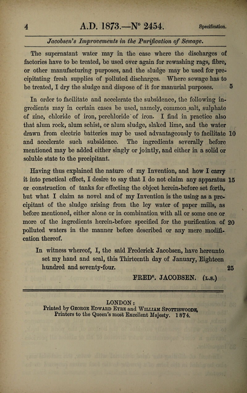 Jacobsen’s Improvements in the Purification of Sewage. The supernatant water may in the case where the discharges of factories have to be treated, he used over again for rewashing rags, fibre, or other manufacturing purposes, and the sludge may be used for pre¬ cipitating fresh supplies of polluted discharges. Where sewage has to be treated, I dry the sludge and dispose of it for manurial purposes. 5 In order to facilitate and accelerate the subsidence, the following in¬ gredients may in certain cases be used, namely, common salt, sulphate of zinc, chloride of iron, perchloride' of iron. I find in practice also that alum rock, alum schist, or alum sludge, slaked lime, and the water drawn from electric batteries may be used advantageously to facilitate 10 and accelerate such subsidence. The ingredients severally before mentioned may be added either singly or jointly, and either in a solid or soluble state to the precipitant. Having thus explained the nature of my Invention, and how I carry it into practical effect, I desire to say that I do not claim any apparatus 15 or construction of tanks for effecting the object herein-before set forth, but what I claim as novel and of my Invention is the using as a pre¬ cipitant of the sludge arising from the ley water of paper mills, as before mentioned, either alone or in combination with all or some one or more of the ingredients herein-before specified for the purification of 20 polluted waters in the manner before described or any mere modifi¬ cation thereof. In witness whereof, I, the said Frederick Jacobsen, have hereunto set my hand and seal, this Thirteenth day of January, Eighteen hundred and seventy-four. 25 FRED*. JACOBSEN, (l.s.) LONDON: Printed by George Edward Eyre and William Spottiswoode; Printers to the Queen's most Excellent Majesty. 1874.