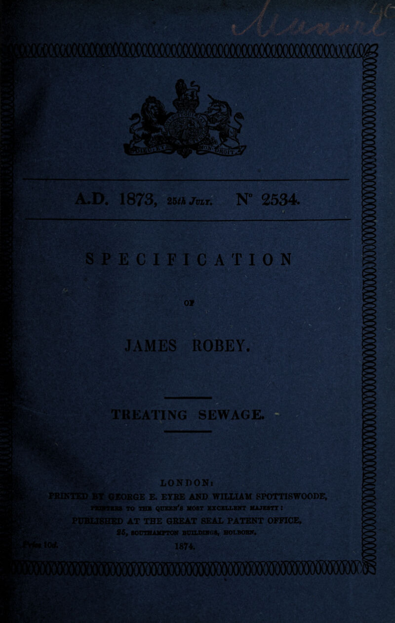 3** ecification Of JAMES ROBEY. TREATING SEWAGE. LONDON* ►TED BY GEORGE E. EYRE AND WILLIAM SPOTTISWOODE, PS2KTEB6 TO THB QUEEN’S MOST EXCELLENT MAJESTY : PUBLISHED AT THE GREAT SEAL PATENT OFFICE, .~ tOrf. 26, SOUTHAMPTON BUILDINGS, HOT.BOBN. .. 1874. .