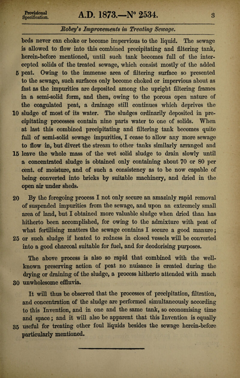 Provisional Specification. A.D. 1873.—N° 2534. 3 jRobey’s Improvements in Treating Sewage. beds never can choke or become impervious to the liquid. The sewage is allowed to flow into this combined precipitating and filtering tank, herein-before mentioned, until such tank becomes full of the inter¬ cepted solids of the treated sewage, which consist mostly of the added 5 peat. Owing to the immense area of filtering surface so presented to the sewage, such surfaces only become choked or impervious about as fast as the impurities are deposited among the upright filtering frames in a semi-solid form, and then, owing to the porous open nature of the coagulated peat, a drainage still continues which deprives the 10 sludge of most of its water. The sludges ordinarily deposited in pre¬ cipitating processes contain nine parts water to one of solids. When at last this combined precipitating and filtering tank becomes quite full of semi-solid sewage impurities, I cease to allow any more sewage to flow in, but divert the stream to other tanks similarly arranged and 15 leave the whole mass of the wet solid sludge to drain slowly until a concentrated sludge is obtained only containing about 70 or 80 per cent, of moisture, and of such a consistency as to be now capable of being converted into bricks by suitable machinery, and dried in the open air under sheds. 20 By the foregoing process I not only secure an amazinly rapid removal of suspended impurities from the sewage, and upon an extremely small area of land, but I obtained more valuable sludge when dried than has hitherto been accomplished, for owing to the admixture with peat of what fertilising matters the sewage contains I secure a good manure; 25 or such sludge if heated to redness in closed vessels will be converted into a good charcoal suitable for fuel, and for deodorising purposes. The above process is also so rapid that combined with the well- known preserving action of peat no nuisance is created during the drying or draining of the sludge, a process hitherto attended with much 30 unwholesome effluvia. It will thus be observed that the processes of precipitation, filtration, and concentration of the sludge are performed simultaneously according to this Invention, and in one and the same tank, so economising time and space; and it will also be apparent that this Invention is equally 35 useful for treating other foul liquids besides the sewage herein-before particularly mentioned.