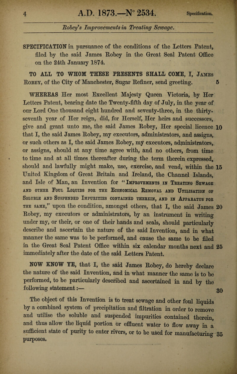 Robey’s Improvements in Treating Sewage. SPECIFICATION in pursuance of the conditions of the Letters Patent, filed by the said James Robey in the Great Seal Patent Office on the 24th January 1874. TO ALL TO WHOM THESE PRESENTS SHALL COME, I, James Robey, of the City of Manchester, Sugar Refiner, send greeting. 5 WHEREAS Her most Excellent Majesty Queen Victoria, hy Her Letters Patent, hearing date the Twenty-fifth day of July, in the year of our Lord One thousand eight hundred and seventy-three, in the thirty- seventh year of Her reign, did, for Herself, Her heirs and successors, give and grant unto me, the said James Robey, Her special licence 10 that I, the said James Robey, my executors, administrators, and assigns, or such others as I, the said James Robey, my executors, administrators, or assigns, should at any time agree with, and no others, from time to time and at all times thereafter during the term therein expressed, should and lawfully might make, use, exercise, and vend, within the 15 United Kingdom of Great Britain and Ireland, the Channel Islands, and Isle of Man, an Invention for “ Improvements in Treating Sewage AND OTHER FOUL LIQUIDS FOR THE ECONOMICAL REMOVAL AND UTILISATION OF Soluble and Suspended Impurities contained therein, and in Apparatus for the same,” upon the condition, amongst others, that I, the said James 20 Robey, my executors or administrators, hy an instrument in writing under my, or their, or one of their hands and seals, should particularly describe and ascertain the nature of the said Invention, and in what manner the same was to be performed, and cause the same to be filed in the Great Seal Patent Office within six calendar months next and 25 immediately after the date of the said Letters Patent. NOW KNOW YE, that I, the said James Robey, do hereby declare the nature of the said Invention, and in what manner the same is to he performed, to be particularly described and ascertained in and by the following statement:— The object of this Invention is to treat sewage and other foul liquids by a combined system of precipitation and filtration in order to remove and utilise the soluble and suspended impurities contained therein, and thus allow the liquid portion or effluent water to flow away in a sufficient state of purity to enter rivers, or to be used for manufacturing 35 purposes.