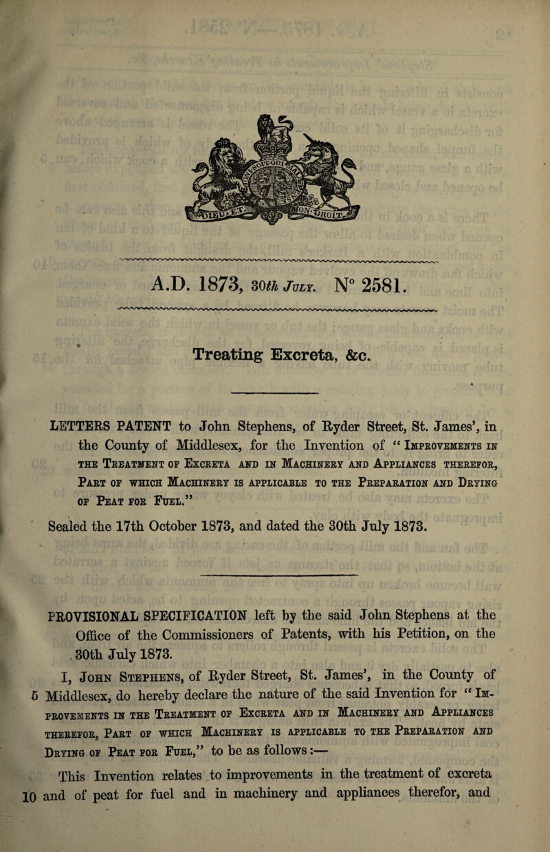 r A.D. 1873, mhJvLY. N° 2581. Treating Excreta, &c. LETTERS PATENT to John Stephens, of Ryder Street, St. James’, in the County of Middlesex, for the Invention of cc Improvements in the Treatment op Excreta and in Machinery and Appliances therefor, Part of which Machinery is applicable to the Preparation and Drying of Peat for Fuel.” Sealed the 17th October 1873, and dated the 30th July 1873. PROVISIONAL SPECIFICATION left by the said John Stephens at the Office of the Commissioners of Patents, with his Petition, on the . 30th July 1873. I, John Stephens, of Ryder Street, St. James’, in the County of 5 Middlesex, do hereby declare the nature of the said Invention for “ Im¬ provements in the Treatment of Excreta and in Machinery and Appliances THEREFOR, PART OF WHICH MACHINERY IS APPLICABLE TO THE PREPARATION AND Drying of Peat for Fuel,” to be as follows:— This Invention relates to improvements in the treatment of excreta 10 and of peat for fuel and in machinery and appliances therefor, and