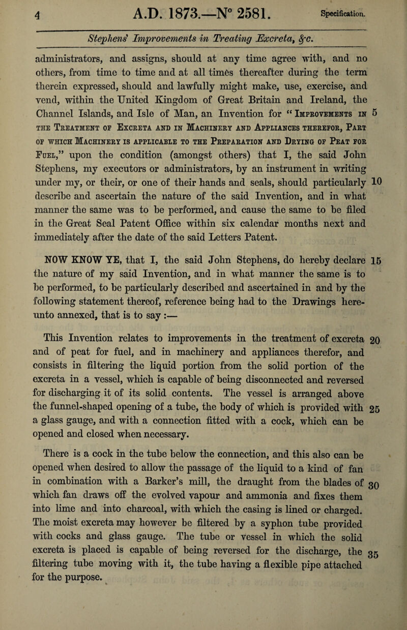 Stephens' Improvements in Treating Excreta, 8fC. administrators, and assigns, should at any time agree with, and no others, from time to time and at all tim6s thereafter during the term therein expressed, should and lawfully might make, use, exercise, and vend, within the United Kingdom of Great Britain and Ireland, the Channel Islands, and Isle of Man, an Invention for “ Improvements in 5 the Treatment of Excreta and in Machinery and Appiiances therefor, Part of which Machinery is applicable to the Preparation and Drying of Peat for Fuel,” upon the condition (amongst others) that I, the said John Stephens, my executors or administrators, by an instrument in writing under my, or their, or one of their hands and seals, should particularly 10 describe and ascertain the nature of the said Invention, and in what manner the same was to he performed, and cause the same to he filed in the Great Seal Patent Office within six calendar months next and immediately after the date of the said Letters Patent. NOW KNOW YE, that I, the said John Stephens, do hereby declare 15 the nature of my said Invention, and in what manner the same is to he performed, to he particularly described and ascertained in and by the following statement thereof, reference being had to the Drawings here¬ unto annexed, that is to say :— This Invention relates to improvements in the treatment of excreta 20 and of peat for fuel, and in machinery and appliances therefor, and consists in filtering the liquid portion from the solid portion of the excreta in a vessel, which is capable of being disconnected and reversed for discharging it of its solid contents. The vessel is arranged above the funnel-shaped opening of a tube, the body of which is provided with 25 a glass gauge, and with a connection fitted with a cock, which can be opened and closed when necessary. There is a cock in the tube below the connection, and this also can be opened when desired to allow the passage of the liquid to a kind of fan in combination with a Barker’s mill, the draught from the blades of 30 which fan draws off the evolved vapour and ammonia and fixes them into lime and into charcoal, with which the casing is lined or charged. The moist excreta may however be filtered by a syphon tube provided with cocks and glass gauge. The tube or vessel in which the solid excreta is placed is capable of being reversed for the discharge, the 35 filtering tube moving with it, the tube having a flexible pipe attached for the purpose.