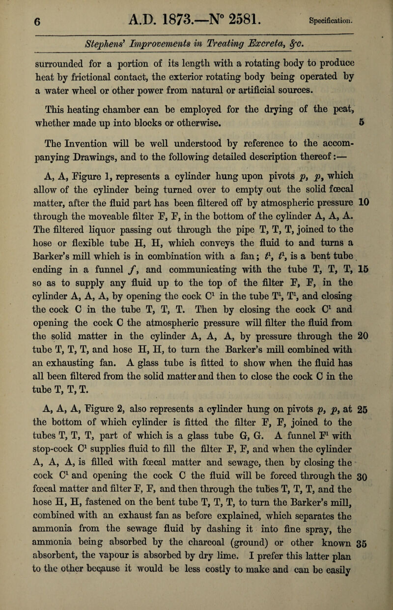 Stephens’ Improvements in Treatmg Excreta, &fc. surrounded for a portion of its length with a rotating body to produce heat by frictional contact, the exterior rotating body being operated by a water wheel or other power from natural or artificial sources. This heating chamber can be employed for the drying of the peat, whether made up into blocks or otherwise. 5 The Invention will be well understood by reference to the accom¬ panying Drawings, and to the following detailed description thereof:— A, A, Figure 1, represents a cylinder hung upon pivots p, p> which allow of the cylinder being turned over to empty out the solid foecal matter, after the fluid part has been filtered off by atmospheric pressure 10 through the moveable filter F, F, in the bottom of the cylinder A, A, A. The filtered liquor passing out through the pipe T, T, T, joined to the hose or flexible tube H, H, which conveys the fluid to and turns a Barker’s mill which is in combination with a fan; t\ t1, is a bent tube ending in a funnel f, and communicating with the tube T, T, T, 15 so as to supply any fluid up to the top of the filter F, F, in the cylinder A, A, A, by opening the cock C1 in the tube T1, T1, and closing the cock C in the tube T, T, T. Then by closing the cock C1 and opening the cock C the atmospheric pressure will filter the fluid from the solid matter in the cylinder A, A, A, by pressure through the 20 tube T, T, T, and hose H, H, to turn the Barker’s mill combined with an exhausting fan. A glass tube is fitted to show when the fluid has all been filtered from the solid matter and then to close the cock 0 in the tube T, T, T. A, A, A, Figure 2, also represents a cylinder hung on pivots p, p, at 25 the bottom of which cylinder is fitted the filter F, F, joined to the tubes T, T, T, part of which is a glass tube G, G. A funnel F1 with stop-cock C1 supplies fluid to fill the filter F, F, and when the cylinder A, A, A, is filled with foecal matter and sewage, then by closing the cock C1 and opening the cock C the fluid will be forced through the 30 foecal matter and filter F, F, and then through the tubes T, T, T, and the hose H, H, fastened on the bent tube T, T, T, to turn the Barker’s mill, combined with an exhaust fan as before explained, which separates the ammonia from the sewage fluid by dashing it into fine spray, the ammonia being absorbed by the charcoal (ground) or other known 35 absorbent, the vapour is absorbed by dry lime. I prefer this latter plan to the other beqause it would be less costly to make and can be easily