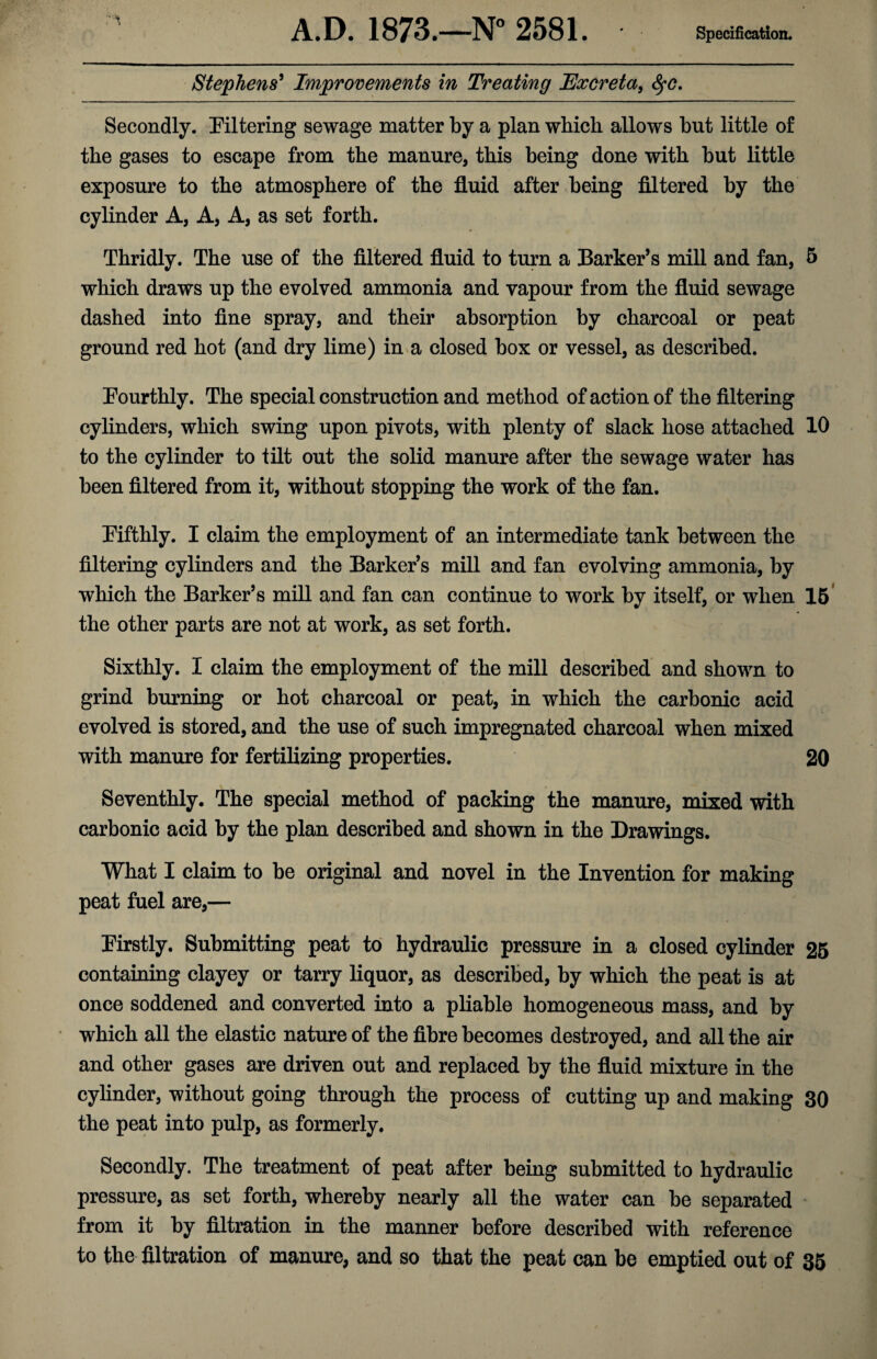 A.D. 1873.—N° 2581. Specification. Stephens' Improvements in Treating Excreta, tyc. Secondly, filtering sewage matter by a plan which allows hut little of the gases to escape from the manure, this being done with but little exposure to the atmosphere of the fluid after being filtered by the cylinder A, A, A, as set forth. Thridly. The use of the filtered fluid to turn a Barker’s mill and fan, 5 which draws up the evolved ammonia and vapour from the fluid sewage dashed into fine spray, and their absorption by charcoal or peat ground red hot (and dry lime) in a closed box or vessel, as described. Fourthly. The special construction and method of action of the filtering cylinders, which swing upon pivots, with plenty of slack hose attached 10 to the cylinder to tilt out the solid manure after the sewage water has been filtered from it, without stopping the work of the fan. Fifthly. I claim the employment of an intermediate tank between the filtering cylinders and the Barker’s mill and fan evolving ammonia, by which the Barker’s mill and fan can continue to work by itself, or when 15 the other parts are not at work, as set forth. Sixthly. I claim the employment of the mill described and shown to grind burning or hot charcoal or peat, in which the carbonic acid evolved is stored, and the use of such impregnated charcoal when mixed with manure for fertilizing properties. 20 Seventhly. The special method of packing the manure, mixed with carbonic acid by the plan described and shown in the Drawings. What I claim to be original and novel in the Invention for making peat fuel are,— Firstly. Submitting peat to hydraulic pressure in a closed cylinder 25 containing clayey or tarry liquor, as described, by which the peat is at once soddened and converted into a pliable homogeneous mass, and by which all the elastic nature of the fibre becomes destroyed, and all the air and other gases are driven out and replaced by the fluid mixture in the cylinder, without going through the process of cutting up and making 30 the peat into pulp, as formerly. Secondly. The treatment of peat after being submitted to hydraulic pressure, as set forth, whereby nearly all the water can be separated from it by filtration in the manner before described with reference to the filtration of manure, and so that the peat can be emptied out of 35