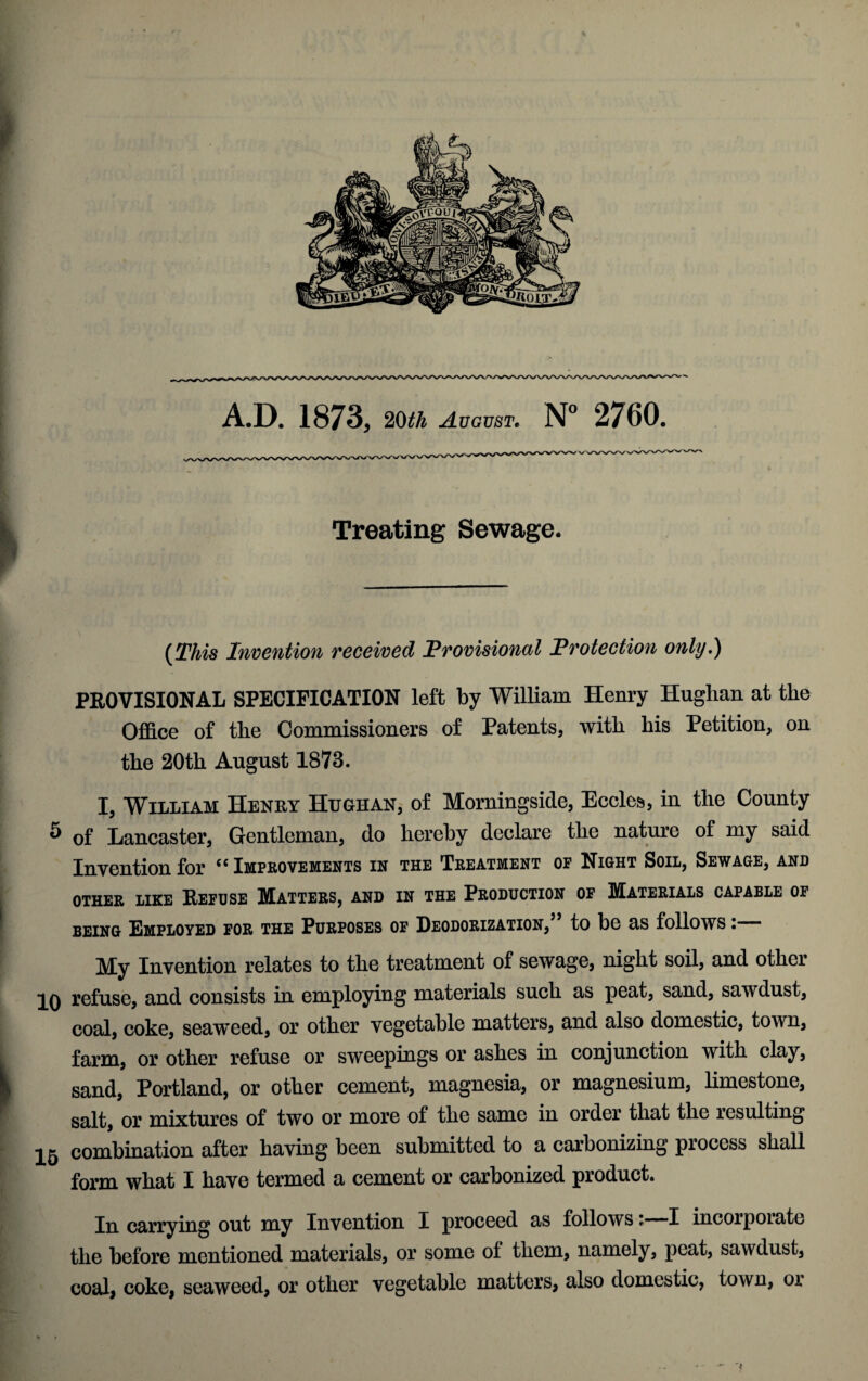 Treating Sewage. {This Invention received Provisional Protection only.) PROVISIONAL SPECIFICATION left by William Henry Huglian at the Office of the Commissioners of Patents, with his Petition, on the 20th August 1873. I, William Henry Hugh an, of Morningside, Eccles, in the County 5 of Lancaster, Gentleman, do hereby declare the nature of my said Invention for “ Improvements in the Treatment of Night Soil, Sewage, and OTHER LIKE REFUSE MATTERS, AND IN THE PRODUCTION OF MATERIALS CAPABLE 01 being Employed for the Purposes of Deodorization,” to be as follows: My Invention relates to the treatment of sewage, night soil, and other IQ refuse, and consists in employing materials such as peat, sand, sawdust, coal, coke, seaweed, or other vegetable matters, and also domestic, town, farm, or other refuse or sweepings or ashes in conjunction with clay, sand, Portland, or other cement, magnesia, or magnesium, limestone, salt, or mixtures of two or more of the same in order that the resulting 2^ combination after having been submitted to a carbonizing piocess shall form what I have termed a cement or carbonized product. In carrying out my Invention I proceed as followsi I incorpoiate the before mentioned materials, or some ol them, namely, peat, sawdust, coal, coke, seaweed, or other vegetable matters, also domestic, town, or