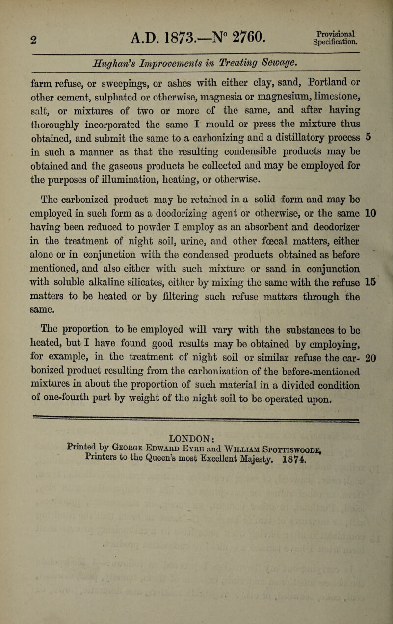 2 A.D. 1873.—N° 2760. Provisional Specification. Hug ban’s Improvements in Treating Sewage. farm refuse, or sweepings, or ashes with either clay, sand, Portland or other cement, sulphated or otherwise, magnesia or magnesium, limestone, salt, or mixtures of two or more of the same, and after having thoroughly incorporated the same I mould or press the mixture thus obtained, and submit the same to a carbonizing and a distillatory process 5 in such a manner as that the resulting condensible products may he obtained and the gaseous products be collected and may be employed for the purposes of illumination, heating, or otherwise. The carbonized product may be retained in a solid form and may be employed in such form as a deodorizing agent or otherwise, or the same 10 having been reduced to powder I employ as an absorbent and deodorizer in the treatment of night soil, urine, and other foecal matters, either alone or in conjunction with the condensed products obtained as before mentioned, and also either with such mixture or sand in conjunction with soluble alkaline silicates, either by mixing the same with the refuse 15 matters to be heated or by filtering such refuse matters through the same. The proportion to be employed will vary with the substances to be heated, but I have found good results may be obtained by employing, for example, in the treatment of night soil or similar refuse the car- 20 bonized product resulting from the carbonization of the before-mentioned mixtures in about the proportion of such material in a divided condition of one-fourth part by weight of the night soil to be operated upon. LONDON: Printed by George Edward Eyre and William Spottiswoode* Printers to the Queen’s most Excellent Majesty. 1874.