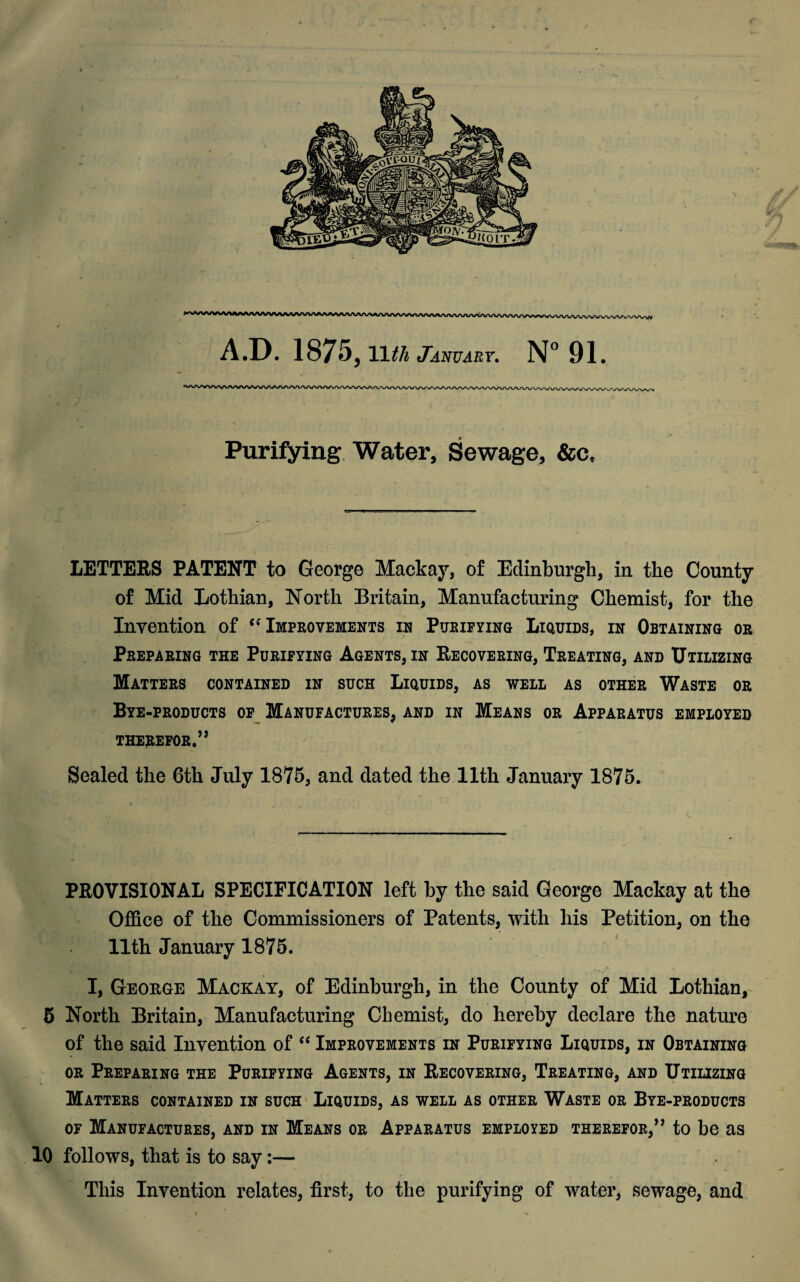 Purifying Water, Sewage, &c. LETTERS PATENT to George Mackay, of Edinburgh, in the County of Mid Lothian, North Britain, Manufacturing Chemist, for the Invention of “Improvements in Purifying Liquids, in Obtaining or Preparing the Purifying Agents, in Recovering, Treating, and Utilizing Matters contained in such Liquids, as well as other Waste or Bye-products of Manufactures, and in Means or Apparatus employed therefor.” Sealed the 6th July 1875, and dated the 11th January 1875. PROVISIONAL SPECIFICATION left by the said George Mackay at the Office of the Commissioners of Patents, with his Petition, on the 11th January 1875. I, George Mackay, of Edinburgh, in the County of Mid Lothian, 5 North Britain, Manufacturing Chemist, do hereby declare the nature of the said Invention of “ Improvements in Purifying Liquids, in Obtaining or Preparing the Purifying Agents, in Recovering, Treating, and Utilizing Matters contained in such Liquids, as well as other Waste or Bye-products of Manufactures, and in Means or Apparatus employed therefor,” to be as 10 follows, that is to say:— This Invention relates, first, to the purifying of water, sewage, and