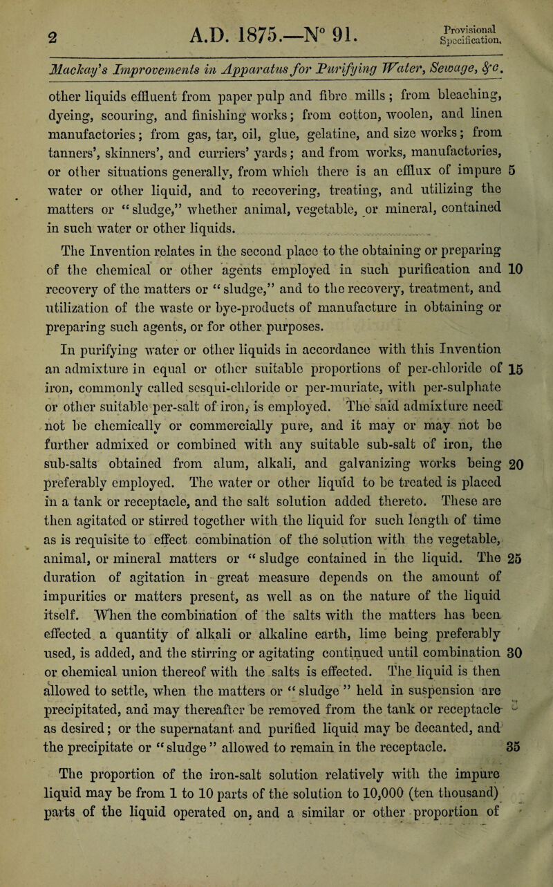 Maclcay's Improvements in Apparatus for Purifying Water, Sewage, SfO, other liquids effluent from paper pulp and fibre mills ; from bleaching, dyeing, scouring, and finishing works; from cotton, woolen, and linen manufactories; from gas, tar, oil, glue, gelatine, and size works; from tanners’, skinners’, and curriers’ yards; and from works, manufactories, or other situations generally, from which there is an efflux of impure 5 water or other liquid, and to recovering, treating, and utilizing the matters or “ sludge,” whether animal, vegetable, or mineral, contained in such water or other liquids. The Invention relates in the second place to the obtaining or preparing of the chemical or other agents employed in such purification and 10 recovery of the matters or “sludge,” and to the recovery, treatment, and utilization of the waste or bye-products of manufacture in obtaining or preparing such agents, or for other purposes. In purifying water or other liquids in accordance with this Invention an admixture in equal or other suitable proportions of per-chloride of 15 iron, commonly called sesqui-ehloride or per-muriate, with per-sulpliate or other suitable per-salt of iron, is employed. The said admixture need not be chemically or commercially pure, and it may or may not be further admixed or combined with any suitable sub-salt of iron, the sub-salts obtained from alum, alkali, and galvanizing works being 20 preferably employed. The water or other liquid to be treated is placed in a tank or receptacle, and the salt solution added thereto. These are then agitated or stirred together with the liquid for such length of time as is requisite to effect combination of the solution with the vegetable, animal, or mineral matters or “ sludge contained in the liquid. The 25 duration of agitation in great measure depends on the amount of impurities or matters present, as well as on the nature of the liquid itself. When the combination of the salts with the matters has been effected a quantity of alkali or alkaline earth, lime being preferably used, is added, and the stirring or agitating continued until combination 30 or chemical union thereof with the salts is effected. The liquid is then allowed to settle, when the matters or “ sludge ” held in suspension are precipitated, and may thereafter be removed from the tank or receptacle ^ as desired; or the supernatant and purified liquid may be decanted, and the precipitate or “sludge” allowed to remain in the receptacle. 35 The proportion of the iron-salt solution relatively with the impure liquid may be from 1 to 10 parts of the solution to 10,000 (ten thousand) parts of the liquid operated on, and a similar or other proportion of