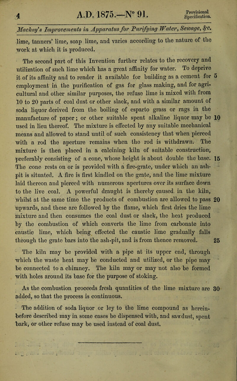 Specification. 4 A.D. 1875.—N°91. Mach ay's Improvements in Apparatus for Purifying Water, Sewage, 8fC, lime, tanners5 lime, soap lime, and varies according to the nature of the work at which it is produced. - The second part of this Invention further relates to the recovery and utilization of such lime which has a great affinity for water. To deprive it of its affinity and to render it available for building as a cement for 5 employment in the purification of gas for glass making, and for agri¬ cultural and other similar purposes, the refuse lime is mixed with from 10 to 20 parts of coal dust or other slack, and with a similar amount of soda liquor derived from the boiling of esparto grass or rags in the manufacture of paper; or other suitable spent alkaline liquor may be 10 used in lieu thereof. The mixture is effected by any suitable mechanical means and allowed to stand until of such consistency that when pierced with a rod the aperture remains when the rod is withdrawn. The mixture is then placed in a calcining kiln of suitable construction, preferably consisting of a cone, whose height is about double the base. 15 The cone rests on or is provided with a fire-grate, under which an ash¬ pit is situated. A fire is first kindled on the grate, and the lime mixture laid thereon and pierced with numerous apertures over its surface down to the live coal. A powerful draught is thereby caused in the kiln, whilst at the same time the products of combustion are allowed to pass 20 upwards, and these are followed by the flame, which first dries the lime mixture and then consumes the coal dust or slack, the heat produced by the combustion of which converts the lime from carbonate into caustic lime, which being effected the caustic lime gradually falls through the grate bars into the ash-pit, and is from thence removed. 25 The kiln may be provided with a pipe at its upper end, through which tlie waste heat may be conducted and utilized, or the pipe may be connected to a chimney. The kiln may or may not also be formed with holes around its base for the purpose of stoking. As the combustion proceeds fresh quantities of the lime mixture are 30 added, so that the process is continuous. The addition of soda liquor or ley to the lime compound as herein¬ before described may in some cases be dispensed with, and sawdust, spent bark, or other refuse may be used instead of coal dust.