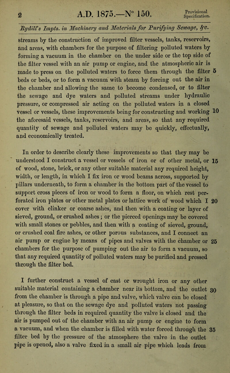 Ry dill's Impts. in Machinery and Materials for Rurifying Sewage, 8fC. streams by the construction of improved filter vessels, tanks, reservoirs, and areas, with chambers for the purpose of filtering polluted waters by forming a vacuum in the chamber on the under side or the top side of the filter vessel with an air pump or engine, and the atmospheric air is made to press on the polluted waters to force them through the filter 5 beds or beds, or to form a vacuum with steam by forcing out the air in the chamber and allowing the same to become condensed, or to filter the sewage and dye waters and polluted streams under hydraulic pressure, or compressed air acting on the polluted waters in a closed vessel or vessels, these improvements being for constructing and working 10 the aforesaid vessels, tanks, reservoirs, and areas, so that any required quantity of sewage and polluted waters may be quickly, effectually, and economically treated. In order to describe clearly these improvements so that they may be understood I construct a vessel or vessels of iron or of other metal, or 15 of wood, stone, brick, or any other suitable material any required height, width, or length, in which I fix iron or wood beams across, supported by pillars underneath, to form a chamber in the bottom part of the vessel to support cross pieces of iron or wood to form a floor, on which rest per¬ forated iron plates or other metal plates or lattice work of wood which I 20 cover with clinker or coarse ashes, and then with a coating or layer of sieved, ground, or crushed ashes ; or the pierced openings may be covered with small stones or pebbles, and then with a coating of sieved, ground, or crushed coal fire ashes, or other porous substances, and I connect an air pump or engine by means of pipes and valves with the chamber or 25 chambers for the purpose of pumping out the air to form a vacuum, so that any required quantity of polluted waters may be purified and pressed through the filter bed. I further construct a vessel of cast or wrought iron or any other suitable material containing a chamber near its bottom, and the outlet 30 from the chamber is through a pipe and valve, which valve can be closed at pleasure, so that on the sewage dye and polluted waters not passing through the filter beds in required quantity the valve is closed and the air is pumped out of the chamber with an air pump or engine to form a vacuum, and when the chamber is filled with water forced through the 35 filter bed by the pressure of the atmosphere the valve in the outlet pipe is opened, also a valve fixed in a small air pipe which leads from