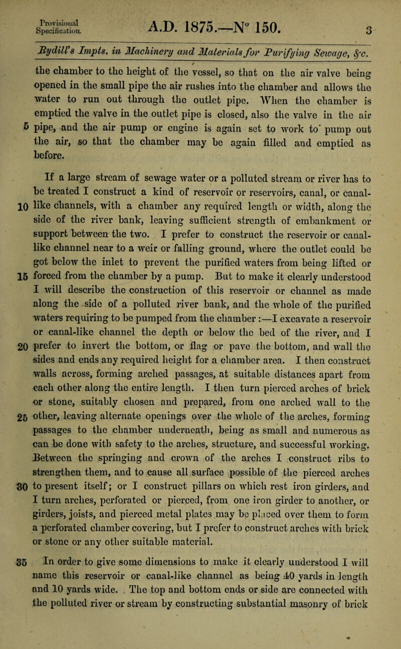 Specification. A.D. 1875.—N° 150. 3 My dill s Impts. in Machinery and Materials for Purifying Sewage, 8fc. ^ * the chamber to the height of the vessel, so that on the air valve being opened in the small pipe the air rushes into the chamber and allows the water to run out through the outlet pipe. When the chamber is emptied the valve in the outlet pipe is closed, also the valve in the air 5 pipe, and the air pump or engine is again set to work to pump out the air, so that the chamber may be again filled and emptied as before. If a large stream of sewage water or a polluted stream or river has to be treated I construct a kind of reservoir or reservoirs, canal, or canal- 10 like channels, with a chamber any required length or width, along the side of the river bank, leaving sufficient strength of embankment or support between the two. I prefer to construct the reservoir or canal¬ like channel near to a weir or falling ground, where the outlet could be got below the inlet to prevent the purified waters from being lifted or 15 forced from the chamber by a pump. But to make it clearly understood I will describe the construction of this reservoir or channel as made along the side of a polluted river bank, and the whole of the purified waters requiring to be pumped from the chamber :—I excavate a reservoir or canal-like channel the depth or below the bed of the river, and I 20 prefer to invert the bottom, or flag or pave the bottom, and wall the sides and ends any required height for a chamber area. I then construct walls across, forming arched passages, at suitable distances apart from each other along the entire length. I then turn pierced arches of brick or stone, suitably chosen and prepared, from one arched wall to the 25 other, leaving alternate openings over the whole of the arches, forming passages to the chamber underneath, being as small and numerous as can be done with safety to the arches, structure, and successful working. Between the springing and crown of the arches I construct ribs to strengthen them, and to cause all surface possible of the pierced arches 30 to present itself; or I construct pillars on which rest iron girders, and I turn arches, perforated or pierced, from one iron girder to another, or girders, joists, and pierced metal plates may be placed over them to form a perforated chamber covering, but I prefer to construct arches with brick or stone or any other suitable material. 35 In order to give some dimensions to make it clearly understood I will name this reservoir or canal-like channel as being 40 yards in length and 10 yards wide. . The top and bottom ends or side are connected with the polluted river or stream by constructing substantial masonry of brick