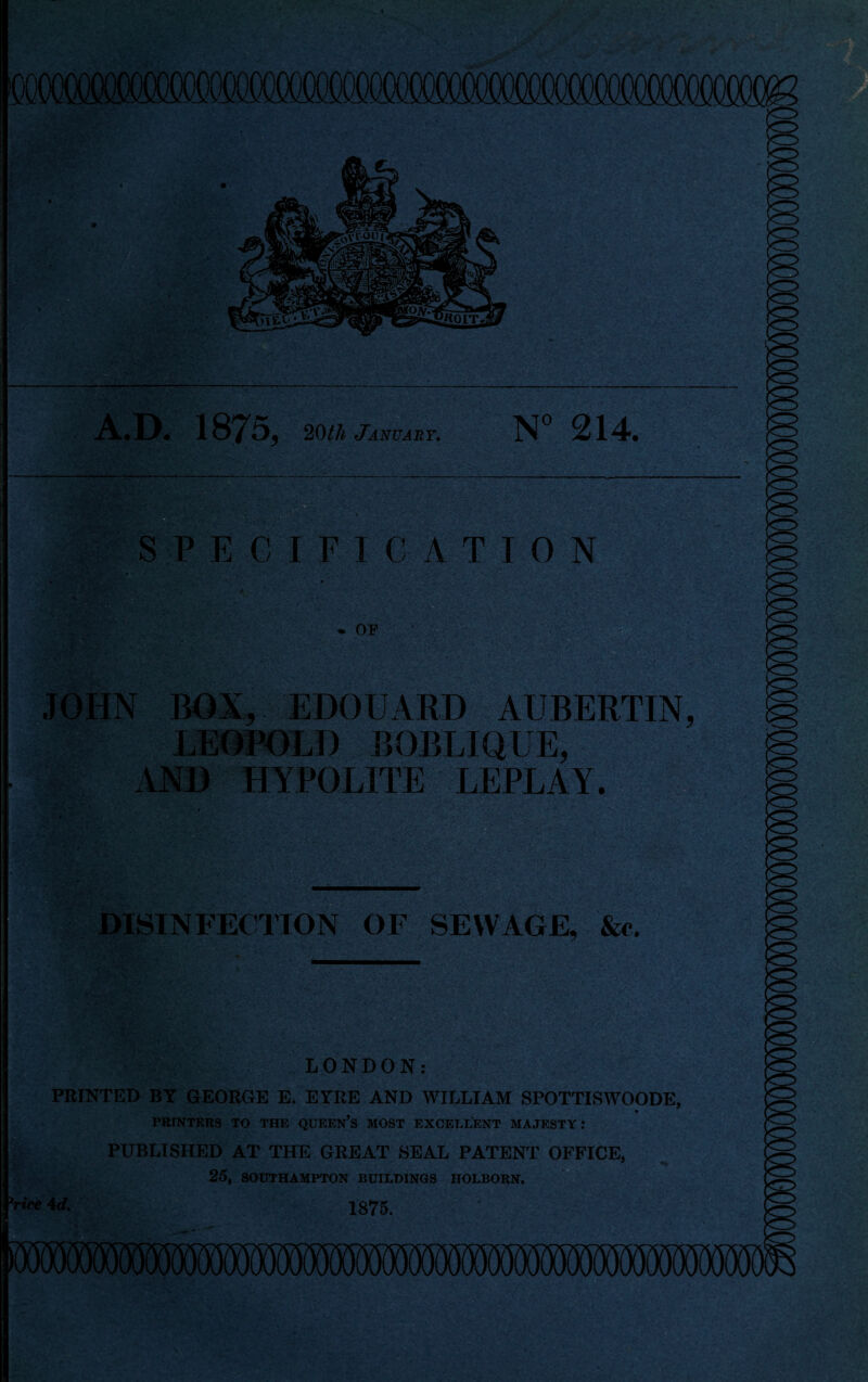 A.D. 1875, 20th January. N° 214. SPECIFICATION • or JOHN BOX, EDOUARD AUBERTIN, LEOPOLD BOBLIQUE, AND HfPOLITE LEPLAY. DISINFECTION OF SEWAGE, &c. LONDON: PRINTED BY GEORGE E. EYRE AND WILLIAM SPOTTISWOODE, PRINTERS TO THE QUEEN’S MOST EXCELLENT MAJESTY: PUBLISHED AT THE GREAT SEAL PATENT OFFICE, 25, SOUTHAMPTON BUILDINGS HOLBORN. 1875.