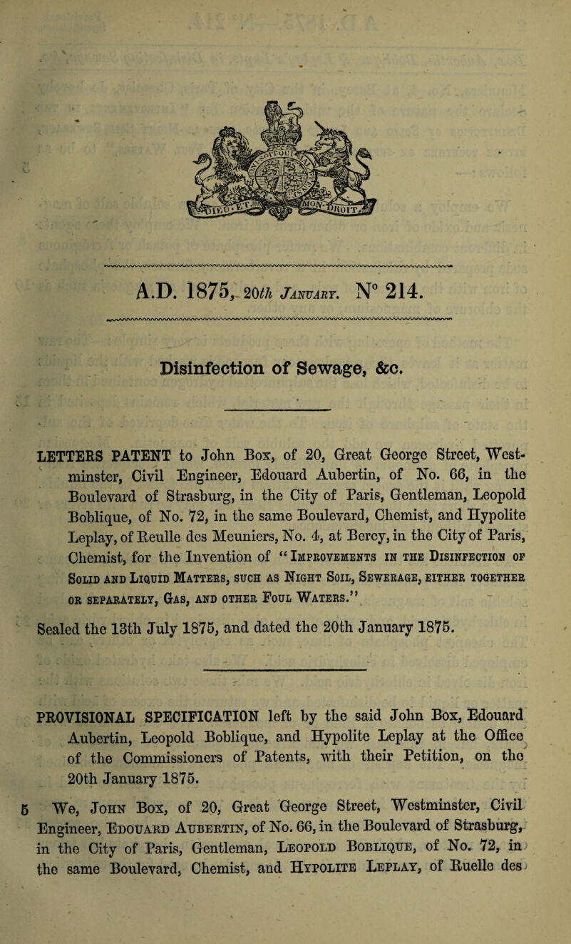 Disinfection of Sewage, &c. LETTERS PATENT to John Box, of 20, Great George Street, West¬ minster, Civil Engineer, Edouard Auhertin, of No. 66, in the Boulevard of Strasburg, in the City of Paris, Gentleman, Leopold Boblique, of No. 72, in the same Boulevard, Chemist, and Hypolite Leplay, of Beulle des Meuniers, No. 4, at Bercy,in the City of Paris, Chemist, for the Invention of “ Improvements in the Disinfection of Solid and Liquid Matters, such as Night Soil, Sewerage, either together OR SEPARATELY, GAS, AND OTHER PoUL WATERS.” Sealed the 13th July 1875, and dated the 20th January 1875. PROVISIONAL SPECIFICATION left by the said John Box, Edouard Auhertin, Leopold Boblique, and Hypolite Leplay at the Office of the Commissioners of Patents, with their Petition, on the 20th January 1875. 5 We, John Box, of 20, Great George Street, Westminster, Civil Engineer, Edouard Aubertin, of No. 66, in the Boulevard of Strasburg,- in the City of Paris, Gentleman, Leopold Boblique, of No. 72, in the same Boulevard, Chemist, and Hypolite Leplay, of lluclle des: