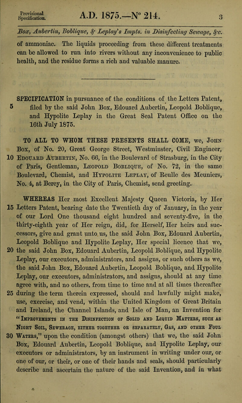 Provisional Specification. A.D. 1875.—N° 214. 3 Box, Aubertin, Boblique, 8f Leplafs Impts. in Disinfecting Sewage, 8fc. of ammoniac. The liquids proceeding from these different treatments can be allowed to run into rivers without any inconvenience to public health, and the residue forms a rich and valuable manure. SPECIFICATION in pursuance of the conditions of the Letters Patent, 5 filed by the said John Box, Edouard Aubertin, Leopold Boblique, and Hypolite Leplay in the Great Seal Patent Office on the 16th July 1875. TO ALL TO WHOM THESE PRESENTS SHALL COME, we, John Box, of No. 20, Great George Street, Westminster, Civil Engineer, 10 Edouard Aubertin, No. 66, in the Boulevard of Strasburg, in the City of Paris, Gentleman, Leopold Boblique, of No. 72, in the same Boulevard, Chemist, and Hypolite Leplay, of Eeulle des Meuniers, No. 4, at Bercy, in the City of Paris, Chemist, send greeting. * * WHEBEAS Her most Excellent Majesty Queen Victoria, by Her 15 Letters Patent, bearing date the Twentieth day of January, in the year of our Lord One thousand eight hundred and seventy-five, in the thirty-eighth year of Her reign, did, for Herself, Her heirs and sue- cessors, give and grant unto.us, the said John Box, Edouard Aubertin, Leopold Boblique and Hypolite Leplay, Her special licence that we, 20 the said John Box, Edouard Aubertin, Leopold Boblique, and Hypolite Leplay, our executors, administrators, and assigns, or such others as we, the said John Box, Edouard Aubertin, Leopold Boblique, and Hypolite Leplay, our executors, administrators, and assigns, should at any time agree with, and no others, from time to time and at all times thereafter 25 during the term therein expressed, should and lawfully might make, use, exercise, and vend, within the United Kingdom of Great Britain and Ireland, the Channel Islands, and Isle of Man, an Invention for “ Improvements in the Disinfection of Solid and Liquid Matters, such as Night Soil, Sewerage, either together or separately, Gas, and other Foul 30 Waters,” upon the condition (amongst others) that we, the said John Box, Edouard Aubertin, Leopold Boblique, and Hypolite Leplay, our executors or administrators, by an instrument in writing under our, or one of our, or their, or one of their hands and seals, should particularly describe and ascertain the nature of the said Invention, and in what