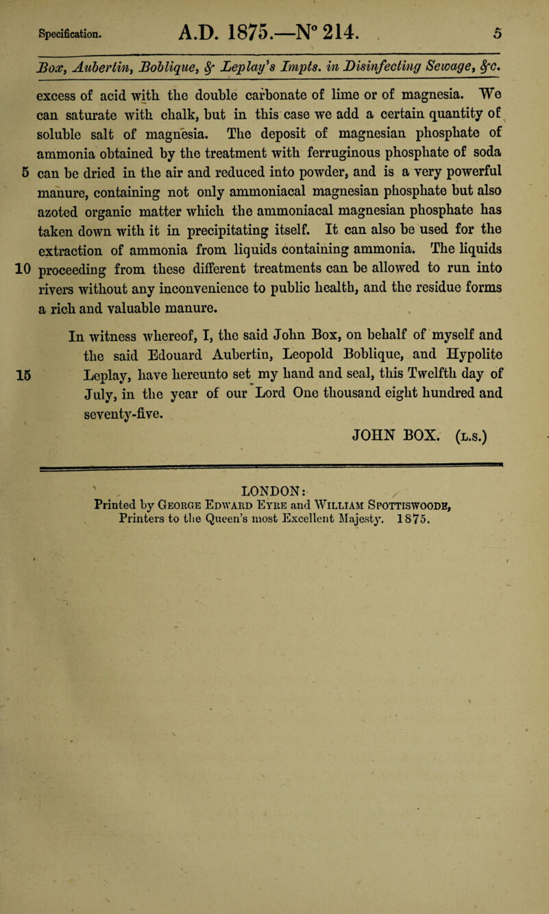 Dox, Auhertin, 13oblique, 8f Deploy's Impts. in Disinfecting Sewage, SfC, excess of acid with the double carbonate of lime or of magnesia. We can saturate with chalk, but in this case we add a certain quantity of soluble salt of magnesia. The deposit of magnesian phosphate of ammonia obtained by the treatment with ferruginous phosphate of soda 5 can be dried in the air and reduced into powder, and is a very powerful manure, containing not only ammoniacal magnesian phosphate but also azoted organic matter which the ammoniacal magnesian phosphate has taken down with it in precipitating itself. It can also be used for the extraction of ammonia from liquids containing ammonia. The liquids 10 proceeding from these different treatments can be allowed to run into rivers without any inconvenience to public health, and the residue forms a rich and valuable manure. In witness whereof, I, the said John Box, on behalf of myself and the said Edouard Aubertin, Leopold Boblique, and Hypolite 15 Leplay, have hereunto set my hand and seal, this Twelfth day of July, in the year of our Lord One thousand eight hundred and seventy-five. JOHN BOX. (l.s.) LONDON: Printed by George Edward Eyre and William Spottiswoode, Printers to the Queen’s most Excellent Majesty. 1875.