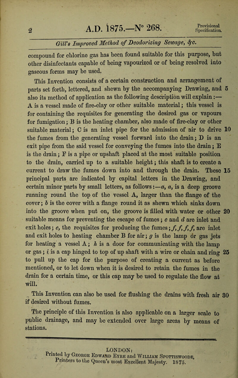 2 A.D. 1875.—N° 268. Provisional Specification. Gill's Improved Method of Deodorizing Sewage, fyc._ compound for chlorine gas has been found suitable for this purpose, but other disinfectants capable of being vapourized or of being resolved into gaseous forms may be used. This Invention consists of a certain construction and arrangement of parts set forth, lettered, and shewn by the accompanying Drawing, and 6 also its method of application as the following description will explain:— A is a vessel made of fire-clay or other suitable material; this vessel is for containing the requisites for generating the desired gas or vapours for fumigation; B is the heating chamber, also made of fire-clay or other suitable material; C is an inlet pipe for the admission of air to drive 10 the fumes from the generating vessel forward into the drain; D is an exit pipe from the said vessel for conveying the fumes into the drain; E is the drain; E is a pipe or upshaft placed at the most suitable position to the drain, carried up to a suitable height; this shaft is to create a current to draw the fumes down into and through the drain. These 15 principal parts are indicated by capital letters in the Drawing, and certain minor parts by small letters, as follows:—a, a, is a deep groove running round the top of the vessel A, larger than the flange of the cover; b is the cover with a flange round it as shewn which sinks down into the groove when put on, the groove is filled with water or other 20 suitable means for preventing the escape of fumes; c and d are inlet and exit holes; e9 the requisites for producing the fumesare inlet and exit holes to heating chamber B for air; g is the lamp or gas jets for heating a vessel A; h is a door for communicating with the lamp or gas ; i is a cap hinged to top of up shaft with a wire or chain and ring 25 to pull up the cap for the purpose of creating a current as before mentioned, or to let down when it is desired to retain the fumes in the drain for a certain time, or this cap may be used to regulate the flow at will. ' -Cell H This Invention can also be used for flushing the drains with fresh air 30 if desired without fumes. The principle of this Invention is also applicable on a larger scale to public drainage, and may be extended over large areas by means of stations. LONDON: nnted by George Edward Eyre and William Spottiswoode, Printers to the Queen's most Excellent Majesty. 1875.