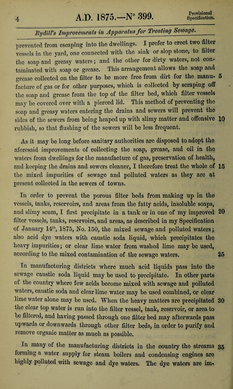 Bydill's Improvements in Apparatus for Treating Seivage._ prevented from escaping into the dwellings. I prefer to erect two filter vessels in the yard, one connected with the sink or slop stone, to filter the soap and greasy waters; and the other for dirty waters, not con¬ taminated with soap or grease. This arrangement allows the soap and grease collected on the filter to be more free from dirt for the manu- 5 facture of gas or for other purposes, which is collected by scraping off the soap and grease from the top of the filter bed, which filter vessels may be covered over with a pierced lid. This method of preventing the soap and greasy waters entering the drains and sewers will prevent the sides of the sewers from being heaped up with slimy matter and offensive 10 rubbish, so that flushing of the sewers will be less frequent. As it may be long before sanitary authorities are disposed to adopt the aforesaid improvements of collecting the soap, grease, and oil in the waters from dwellings for the manufacture of gas, preservation of health, and keeping the drains and sewers cleaner, I therefore treat the whole of 15 the mixed impurities of sewage and polluted waters as they are at present collected in the sewers of towns. In order to prevent the porous filter beds from making up in the vessels, tanks, reservoirs, and areas from the fatty acids, insoluble soaps, and slimy scum, I first precipitate in a tank or in one of my improved 20 filter vessels, tanks, reservoirs, and areas, as described in my Specification of January 14th, 1875, No. 150, the mixed sewage and polluted waters; also acid dye waters with caustic soda liquid, which precipitates the heavy impurities; or clear lime water from washed lime may be used, according to the mixed contamination of the sewage waters. 25 In manufacturing districts where much acid liquids pass into the sewage caustic soda liquid may be used to precipitate. In other parts of the country where few acids become mixed with sewage and polluted waters, caustic soda and clear lime water may be used combined, or clear lime water alone may be used. When the heavy matters are precipitated 30 the clear top water is run into the filter vessel, tank, reservoir, or area to be filtered, and having passed through one filter bed may afterwards pass upwards or downwards through other filter beds, in order to purify and remove organic matter as much as possible. In many of the manufacturing districts in the country the streams 35 forming a water supply for steam boilers and condensing engines are highly polluted with sewage and dye waters. The dye waters are im-