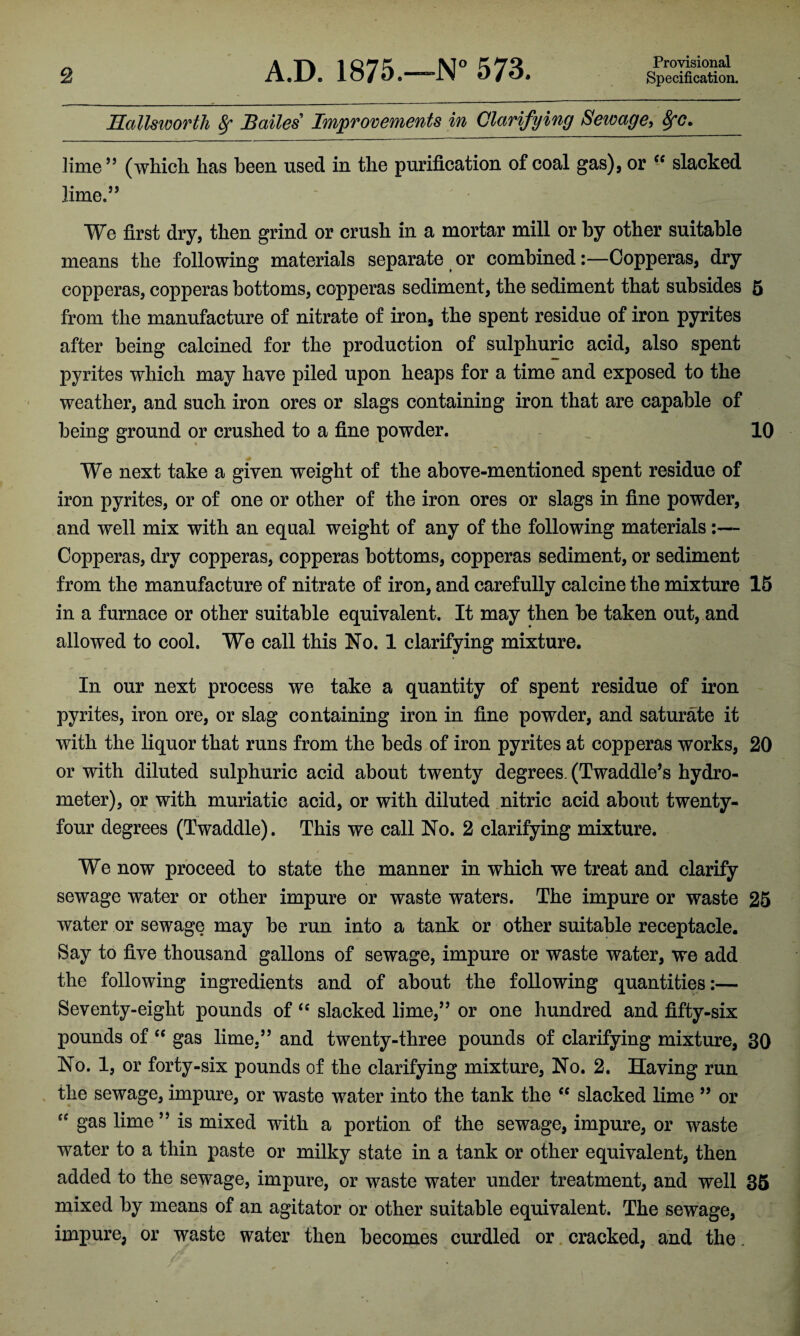 Provisional Hallsworth 8f Bailes Improvements in Clarifying Sewage, 8fc. lime55 (which has been used in the purification of coal gas), or <c slacked lime.55 We first dry, then grind or crush in a mortar mill or by other suitable means the following materials separate or combined-.—Copperas, dry copperas, copperas bottoms, copperas sediment, the sediment that subsides 5 from the manufacture of nitrate of iron, the spent residue of iron pyrites after being calcined for the production of sulphuric acid, also spent pyrites which may have piled upon heaps for a time and exposed to the weather, and such iron ores or slags containing iron that are capable of being ground or crushed to a fine powder. 10 We next take a given weight of the above-mentioned spent residue of iron pyrites, or of one or other of the iron ores or slags in fine powder, and well mix with an equal weight of any of the following materials:— Copperas, dry copperas, copperas bottoms, copperas sediment, or sediment from the manufacture of nitrate of iron, and carefully calcine the mixture 15 in a furnace or other suitable equivalent. It may then be taken out, and allowed to cool. We call this No. 1 clarifying mixture. In our next process we take a quantity of spent residue of iron pyrites, iron ore, or slag containing iron in fine powder, and saturate it with the liquor that runs from the beds of iron pyrites at copperas works, 20 or with diluted sulphuric acid about twenty degrees. (Twaddle’s hydro¬ meter), or with muriatic acid, or with diluted nitric acid about twenty- four degrees (Twaddle). This we call No. 2 clarifying mixture. We now proceed to state the manner in which we treat and clarify sewage water or other impure or waste waters. The impure or waste 25 water or sewage may be run into a tank or other suitable receptacle. Say to five thousand gallons of sewage, impure or waste water, we add the following ingredients and of about the following quantities:— Seventy-eight pounds of “ slacked lime,55 or one hundred and fifty-six pounds of “ gas lime,55 and twenty-three pounds of clarifying mixture, 30 No. 1, or forty-six pounds of the clarifying mixture, No. 2. Having run the sewage, impure, or waste water into the tank the cc slacked lime 55 or sc gas lime55 is mixed with a portion of the sewage, impure, or waste water to a thin paste or milky state in a tank or other equivalent, then added to the sewage, impure, or waste water under treatment, and well 35 mixed by means of an agitator or other suitable equivalent. The sewage, impure, or waste water then becomes curdled or cracked, and the.