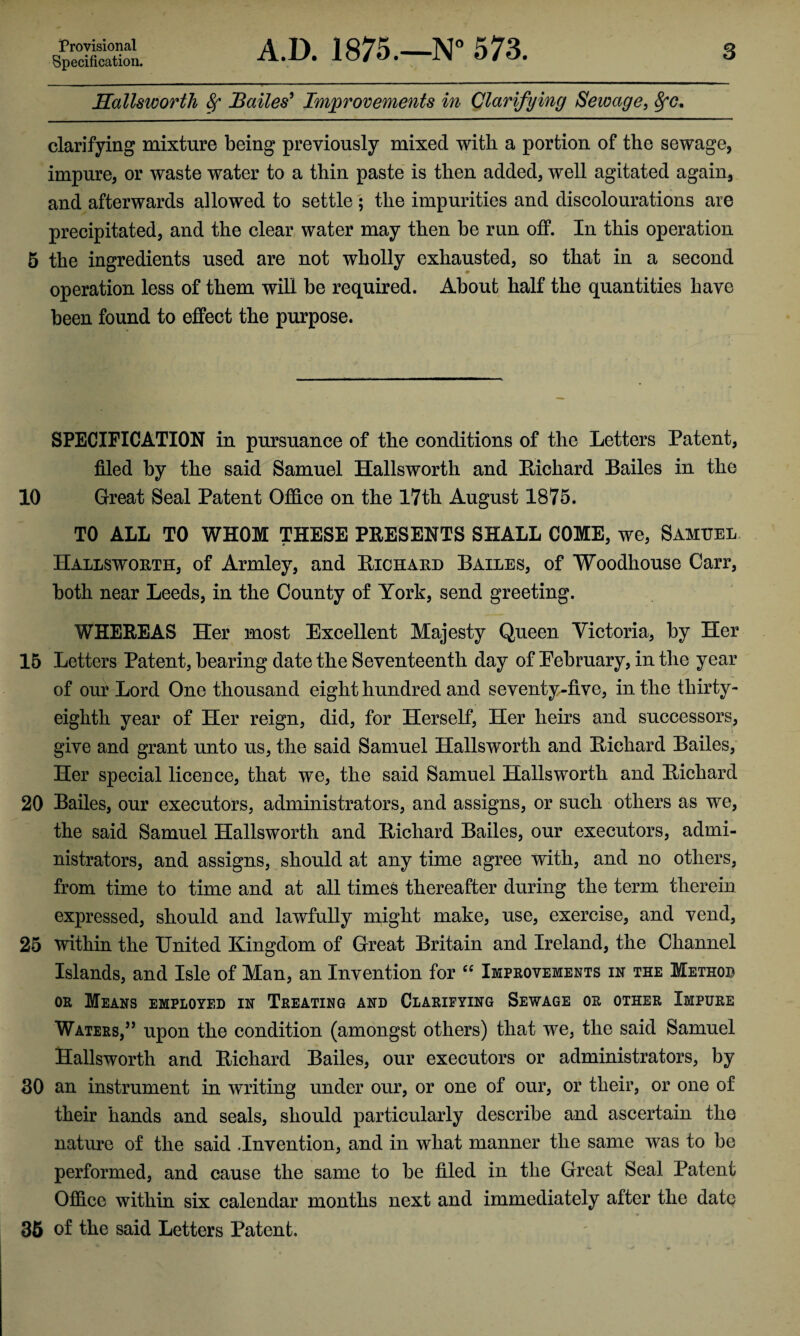 Provisional Specification. A.D. 1875.—N° 573. 3 Hallswortli 8f Bailes5 Improvements in Clarifying Sewage, 8fc. clarifying mixture being previously mixed with a portion of the sewage, impure, or waste water to a thin paste is then added, well agitated again, and afterwards allowed to settle ; the impurities and discolourations are precipitated, and the clear water may then be run off. In this operation 5 the ingredients used are not wholly exhausted, so that in a second operation less of them will be required. About half the quantities have been found to effect the purpose. SPECIFICATION in pursuance of the conditions of the Letters Patent, filed by the said Samuel Hallsworth and Richard Bailes in the 10 Great Seal Patent Office on the 17th August 1875. TO ALL TO WHOM THESE PRESENTS SHALL COME, we, Samuel Hallsworth, of Armley, and Richard Bailes, of Woodhouse Carr, both near Leeds, in the County of York, send greeting. WHEREAS Her most Excellent Majesty Queen Victoria, by Her 15 Letters Patent, bearing date the Seventeenth day of Eebruary, in the year of our Lord One thousand eight hundred and seventy-five, in the thirty- eighth year of Her reign, did, for Herself, Her heirs and successors, give and grant unto us, the said Samuel Hallsworth and Richard Bailes, Her special licence, that we, the said Samuel Hallsworth and Richard 20 Bailes, our executors, administrators, and assigns, or such others as we, the said Samuel Hallsworth and Richard Bailes, our executors, admi¬ nistrators, and assigns, should at any time agree with, and no others, from time to time and at all times thereafter during the term therein expressed, should and lawfully might make, use, exercise, and vend, 25 within the United Kingdom of Great Britain and Ireland, the Channel Islands, and Isle of Man, an Invention for cc Improvements in the Method or Means employed in Treating and Clarifying Sewage or other Impure Waters,” upon the condition (amongst others) that we, the said Samuel Hallsworth and Richard Bailes, our executors or administrators, by 30 an instrument in writing under our, or one of our, or their, or one of their hands and seals, should particularly describe and ascertain the nature of the said .Invention, and in what manner the same was to be performed, and cause the same to be filed in the Great Seal Patent Office within six calendar months next and immediately after the date 35 of the said Letters Patent.