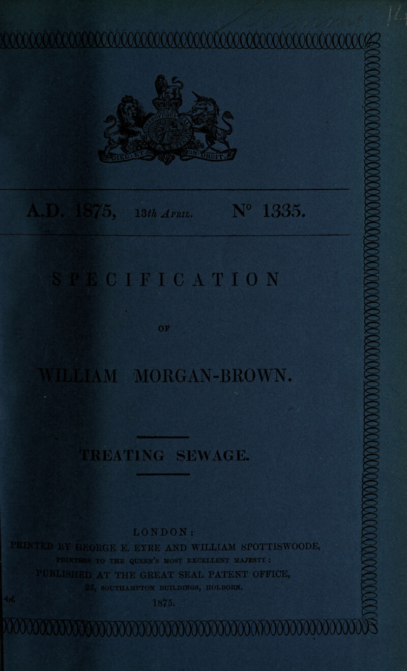 5y 13th April. N° 1335. CIFICATION MORGAN-BROWN. treating sewage. _ _B LONDON: UN TED BY GEORGE E. EYRE AND WILLIAM SPOTT1SWOODE, PRINTERS TO THE QUEEN’S MOST EXCELLENT MAJESTY ; iLISHED AT THE GREAT SEAL PATENT OFFICE, 25, SOUTHAMPTON BUILDINGS, HOLBOEN. 1875.