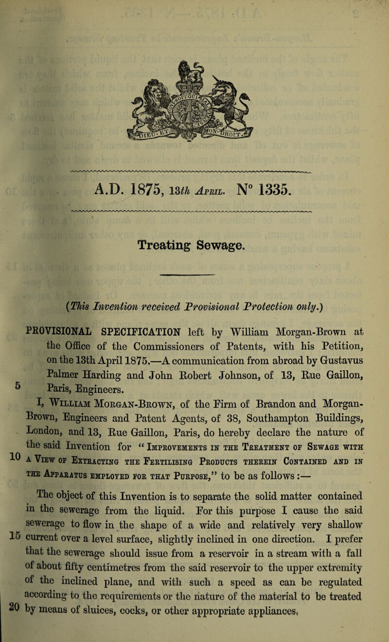 A.D. 1875, 13th April. N° 1335. Treating Sewage. (This Invention received Provisional Protection only.) PROVISIONAL SPECIFICATION left by William Morgan-Brown at the Office of the Commissioners of Patents, with his Petition, on the 13th April 1875.—A communication from abroad by Gustavus Palmer Harding and John Robert Johnson, of 13, Rue Gaillon, 5 Paris, Engineers. I, William Morgan-Brown, of the Firm of Brandon and Morgan- Brown, Engineers and Patent Agents, of 38, Southampton Buildings, London, and 13, Rue Gaillon, Paris, do hereby declare the nature of the said Invention for “ Improvements in the Treatment of Sewage with a View of Extracting the Fertilising Products therein Contained and in the Apparatus employed for that Purpose,” to be as follows :— The object of this Invention is to separate the solid matter contained m the sewerage from the liquid. Por this purpose I cause the said sewerage to flow in the shape of a wide and relatively very shallow 15 current over a level surface, slightly inclined in one direction. I prefer that the sewerage should issue from a reservoir in a stream with a fall of about fifty centimetres from the said reservoir to the upper extremity of the inclined plane, and with such a speed as can be regulated according to the requirements or the nature of the material to be treated 20 by means of sluices, cocks, or other appropriate appliances,