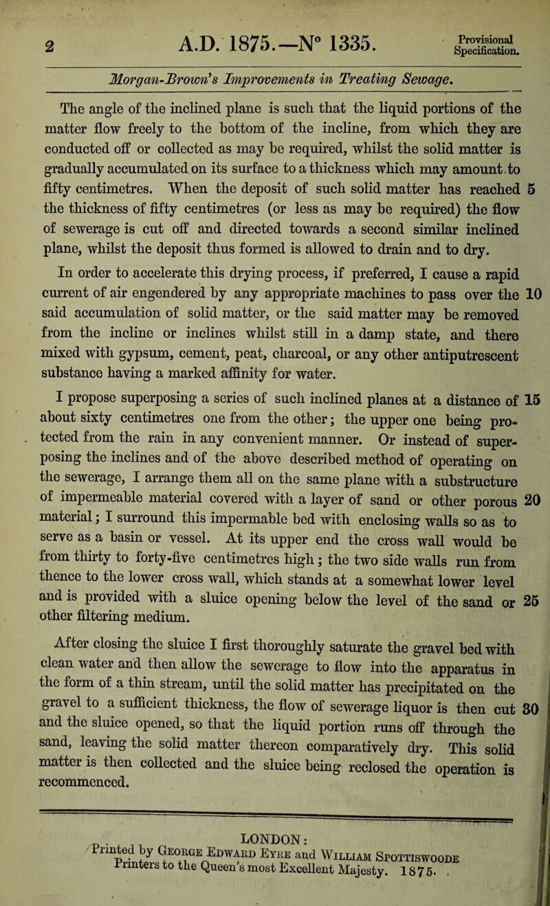 Provisional Specification. Morgan-Brown's Improvements in Treating Sewage. The angle of the inclined plane is such that the liquid portions of the matter flow freely to the bottom of the incline, from which they are conducted off or collected as may be required, whilst the solid matter is gradually accumulated on its surface to a thickness which may amount.to fifty centimetres. When the deposit of such solid matter has reached 5 the thickness of fifty centimetres (or less as may be required) the flow of sewerage is cut off and directed towards a second similar inclined plane, whilst the deposit thus formed is allowed to drain and to dry. In order to accelerate this drying process, if preferred, I cause a rapid current of air engendered by any appropriate machines to pass over the 10 said accumulation of solid matter, or the said matter may be removed from the incline or inclines whilst still in a damp state, and there mixed with gypsum, cement, peat, charcoal, or any other antiputrescent substance having a marked affinity for water. I propose superposing a series of such inclined planes at a distance of 15 about sixty centimetres one from the other; the upper one being pro¬ tected from the rain in any convenient manner. Or instead of super¬ posing the inclines and of the above described method of operating on the sewerage, I arrange them all on the same plane with a substructure of impermeable material covered with a layer of sand or other porous 20 material; I surround this impermable bed with enclosing walls so as to serve as a basin or vessel. At its upper end the cross wall would be from thirty to forty-five centimetres high; the two side walls run from thence to the lower cross wall, which stands at a somewhat lower level and is provided with a sluice opening below the level of the sand or 25 other filtering medium. After closing the sluice I first thoroughly saturate the gravel bed with clean water and then allow the sewerage to flow into the apparatus in the form of a thin stream, until the solid matter has precipitated on the gravel to a sufficient thickness, the flow of sewerage liquor is then cut 30 and the sluice opened, so that the liquid portion runs off through the sand, leaving the solid matter thereon comparatively dry. This solid matter is then collected and the sluice being reclosed the operation is recommenced. LONDON: nnpe. ^E0EGE: Edwaed Eyee and William Spottiswoode Printers to the Queen's most Excellent Majesty. 1875. ,