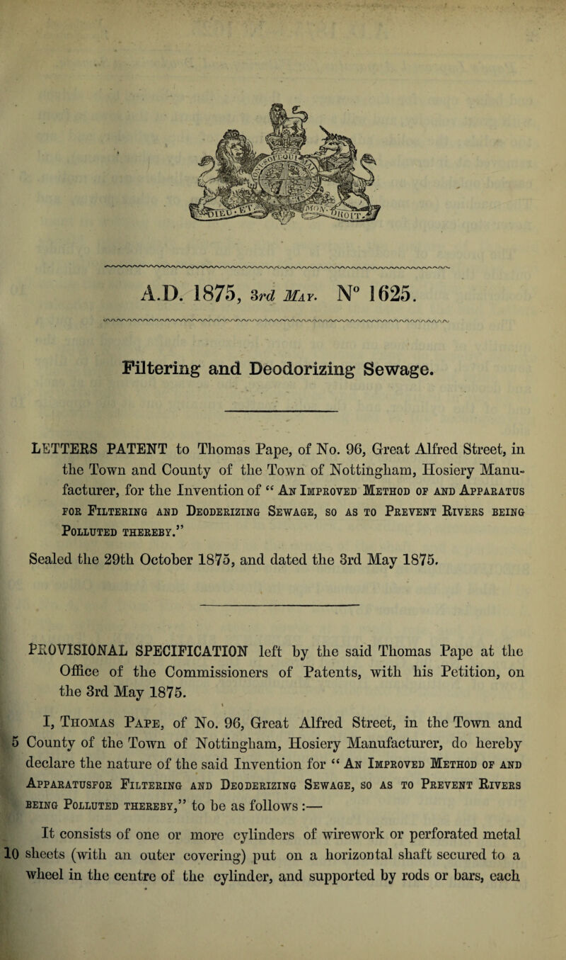 A.IX 1875, 3rd May. N° 1625. Filtering and Deodorizing Sewage, LETTERS PATENT to Thomas Pape, of No. 96, Great Alfred Street, in the Town and County of the Town of Nottingham, Hosiery Manu¬ facturer, for the Invention of “ An Improved Method oe and Apparatus for Filtering and Deoderizing Sewage, so as to Prevent Rivers being Polluted thereby.55 Sealed the 29th October 1875, and dated the 3rd May 1875. PROVISIONAL SPECIFICATION left by the said Thomas Pape at the Office of the Commissioners of Patents, with his Petition, on the 3rd May 1875. / \ I, Thomas Pape, of No. 96, Great Alfred Street, in the Town and 5 County of the Town of Nottingham, Hosiery Manufacturer, do hereby declare the nature of the said Invention for “ An Improved Method of and Apparatusfor Filtering and Deoderizing Sewage, so as to Prevent Rivers being Polluted thereby,” to be as follows :— It consists of one or more cylinders of wirework or perforated metal 10 sheets (with an outer covering) put on a horizontal shaft secured to a wheel in the centre of the cylinder, and supported by rods or bars, each