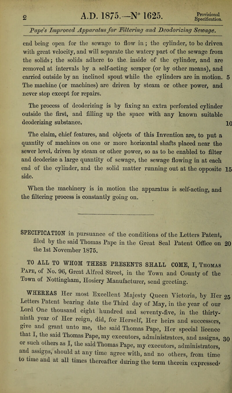 Papes Improved Apparatus for Filtering and Deodorizing Seivage. end being open for the sewage to flow in ; the cylinder, to be driven with great velocity, and will separate the watery part of the sewage from the solids; the solids adhere to the inside of the cylinder, and are removed at intervals by a self-acting scraper (or by other means), and carried outside hy an inclined spout while the cylinders are in motion. 5 The machine (or machines) are driven by steam or other power, and never stop except for repairs. The process of deodorizing is by fixing an extra perforated cylinder outside the first, and filling up the space with any known suitable deoderizing substance. 10 The claim, chief features, and objects of this Invention are, to put a quantity of machines on one or more horizontal shafts placed near the sewer level, driven by steam or other power, so as to be enabled to filter and deodorize a large quantity of sewage, the sewage flowing in at each end of the cylinder, and the solid matter running out at the opposite 15 side. When the machinery is in motion the apparatus is self-acting, and the filtering process is constantly going on. SPECIFICATION in pursuance of the conditions of the Letters Patent, filed by the said Thomas Pape in the Great Seal Patent Office on 20 the 1st November 1875. TO ALL TO WHOM THESE PRESENTS SHALL COME, I, Thomas Pape, of No. 96, Great Alfred Street, in the Town and County of the Town of Nottingnam, Hosiery Manufacturer, send greeting. WHEREAS Her most Excellent Majesty Queen Victoria, by Her 25 Letters Patent bearing date the Third day of May, in the year of our Lord One thousand eight hundred and seventy-five, in the thirty- ninth year of Her reign, did, for Herself, Her heirs and successors, Give and grant unto me, the said Thomas Pape, Her special licence that I, the said Thomas Pape, my executors, administrators, and assigns, 30 or such others as I, the said Thomas Pape, my executors, administrators, and assigns, should at any time agree with, and no others, from time to time and at all times thereafter during the term therein expressed*