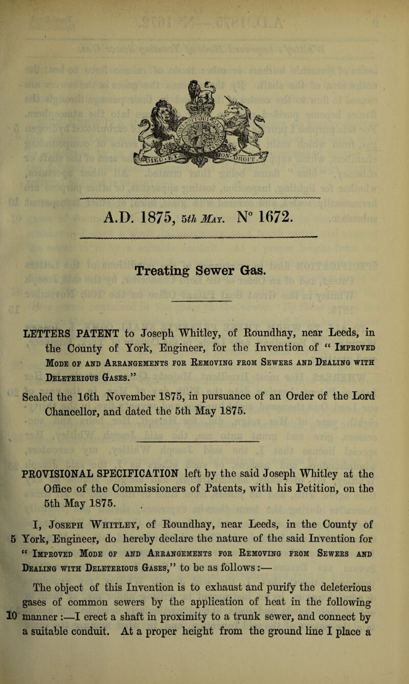 A.D. 1875, Uh May. N° 1672. Treating Sewer Gas. LETTERS PATENT to Joseph Whitley, of Roundhay, near Leeds, in the County of York, Engineer, for the Invention of “ Improved Mode of and Arrangements for Removing from Sewers and Dealing with Deleterious Gases.55 Sealed the 16th November 1875, in pursuance of an Order of the Lord Chancellor, and dated the 5th May 1875. ♦ PROVISIONAL SPECIFICATION left by the said Joseph Whitley at the Office of the Commissioners of Patents, with his Petition, on the 5th May 1875. I, Joseph Whitley, of Roundhay, near Leeds, in the County of 5 York, Engineer, do hereby declare the nature of the said Invention for <c Improved Mode of and Arrangements for Removing from Sewers and Dealing with Deleterious Gases,55 to be as follows:— The object of this Invention is to exhaust and purify the deleterious gases of common sewers by the application of heat in the following 10 manner :—I erect a shaft in proximity to a trunk sewer, and connect by