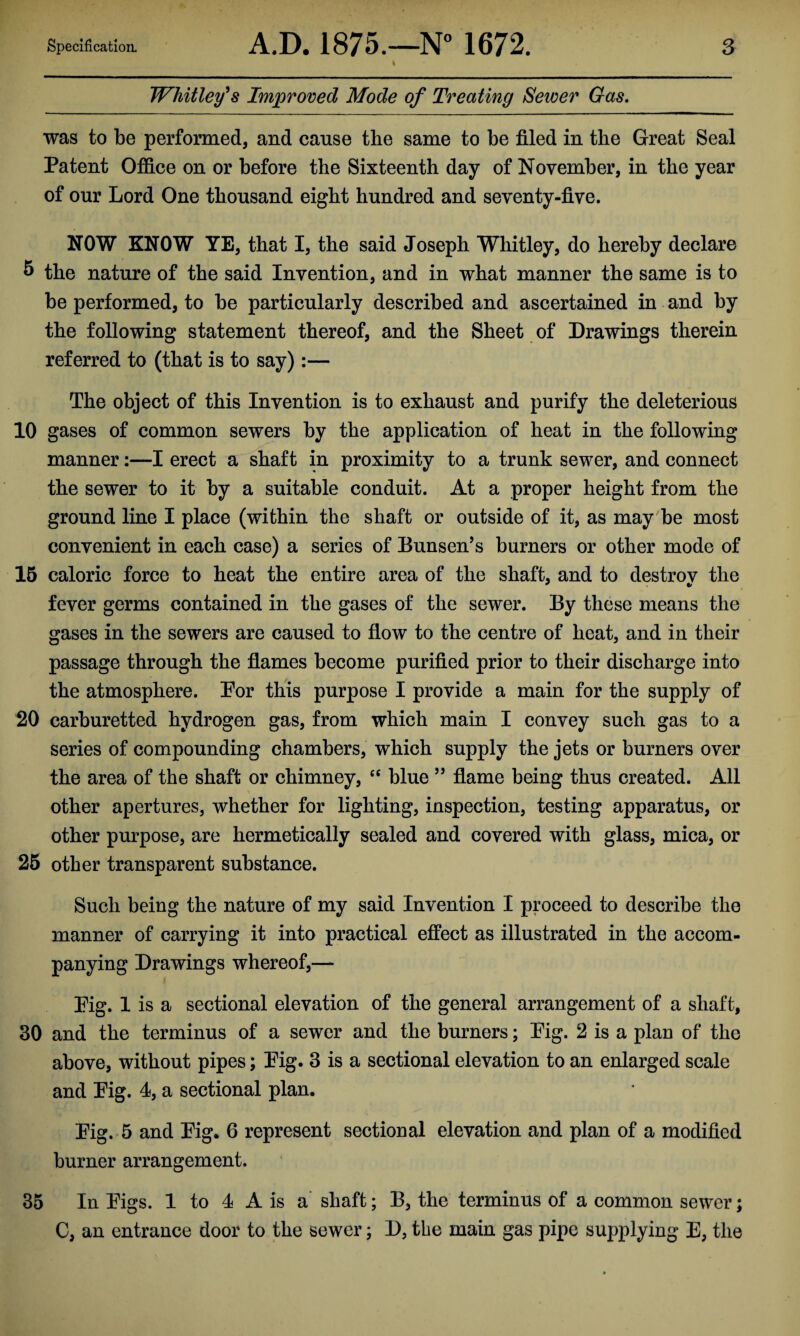 Whitley's Improved Mode of Treating Sewer Gas. was to be performed, and cause the same to be filed in the Great Seal Patent Office on or before the Sixteenth day of November, in the year of our Lord One thousand eight hundred and seventy-five. NOW KNOW YE, that I, the said Joseph Whitley, do hereby declare 5 the nature of the said Invention, and in what manner the same is to be performed, to be particularly described and ascertained in and by the following statement thereof, and the Sheet of Drawings therein referred to (that is to say):— The object of this Invention is to exhaust and purify the deleterious 10 gases of common sewers by the application of heat in the following manner:—I erect a shaft in proximity to a trunk sewer, and connect the sewer to it by a suitable conduit. At a proper height from the ground line I place (within the shaft or outside of it, as may be most convenient in each case) a series of Bunsen’s burners or other mode of 15 caloric force to heat the entire area of the shaft, and to destrov the fever germs contained in the gases of the sewer. By these means the gases in the sewers are caused to flow to the centre of heat, and in their passage through the flames become purified prior to their discharge into the atmosphere. Por this purpose I provide a main for the supply of 20 carburetted hydrogen gas, from which main I convey such gas to a series of compounding chambers, which supply the jets or burners over the area of the shaft or chimney, “ blue ” flame being thus created. All other apertures, whether for lighting, inspection, testing apparatus, or other purpose, are hermetically sealed and covered with glass, mica, or 25 other transparent substance. Such being the nature of my said Invention I proceed to describe the manner of carrying it into practical effect as illustrated in the accom¬ panying Drawings whereof,— Pig. 1 is a sectional elevation of the general arrangement of a shaft, 30 and the terminus of a sewer and the burners; Pig. 2 is a plan of the above, without pipes; Pig. 3 is a sectional elevation to an enlarged scale and Pig. 4, a sectional plan. Pig. 5 and Pig. 6 represent sectional elevation and plan of a modified burner arrangement. 35 In Pigs. 1 to 4 A is a shaft; B, the terminus of a common sewer; C, an entrance door to the sewer; D, the main gas pipe supplying E, the