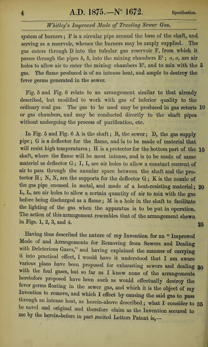 Whitley's Improved Mode of Treating Sewer Gas. system of burners ; F is a circular pipe around the base of the shaft, and serving as a reservoir, whence the burners may he amply supplied. The gas enters through D into the tubular gas reservoir F, from which it passes through the pipes h, b, into the mixing chambers E1; a, a, are air holes to allow air to enter the mixing chambers E1, and to mix with the 5 gas. The flame produced is of an intense heat, and ample to destroy the fever germs generated in the sewer. Fig. 5 and Fig. 6 relate to an arrangement similar to that already described, but modified to work with gas of inferior quality to the ordinary coal gas. The gas to be used may be produced in gas retorts 10 or gas chambers, and may be conducted directly to the shaft pipes without undergoing the process of purification, etc. In Fig. 5 and Fig. 6 A is the shaft; B, the sewer; D, the gas supply pipe; G is a deflector for the flame, and is to be made of material that will resist high temperatures ; H is a protector for the bottom part of the 15 shaft, where the flame will be most intense, and is to be made of same material as deflector G; I, I, are air holes to allow a constant current of air to pass through the annular space between the shaft and the pro¬ tector H; N, N, are the supports for the deflector G; K is the nozzle of the gas pipe encased in metal, and made of a heat-resisting material; 20 L, L, are air holes to allow a certain quantity of air to mix with the gas before being discharged as a flame; M is a hole in the shaft to facilitate the lighting of the gas when the apparatus is to be put in operation. The action of this arrangement resembles that of the arrangement shewn in Figs. 1, 2, 3, and 4. 9- Having thus described the nature of my Invention for an “ Improved Moae of and Arrangements for Eemoving from Sewers and Dealing with Deleterious Gases,” and having explained the manner of carrying it into practical effect, I would have it understood that I am aware vaiious plans have been proposed for exhausting sewers and dealing 30 with the foul gases, but so far as I know none of the arrangements heretofore proposed have been such as would effectually destroy the fever germs floating in the sewer gas, and which it is the object of my Invention to remove, and which I effect by causing the said gas to pass t irough an intense heat, as herein-above described ; what I consider to 35 be novel and original and therefore claim as the Invention secured to me by the hereinbefore in part recited Letters Patent is,—