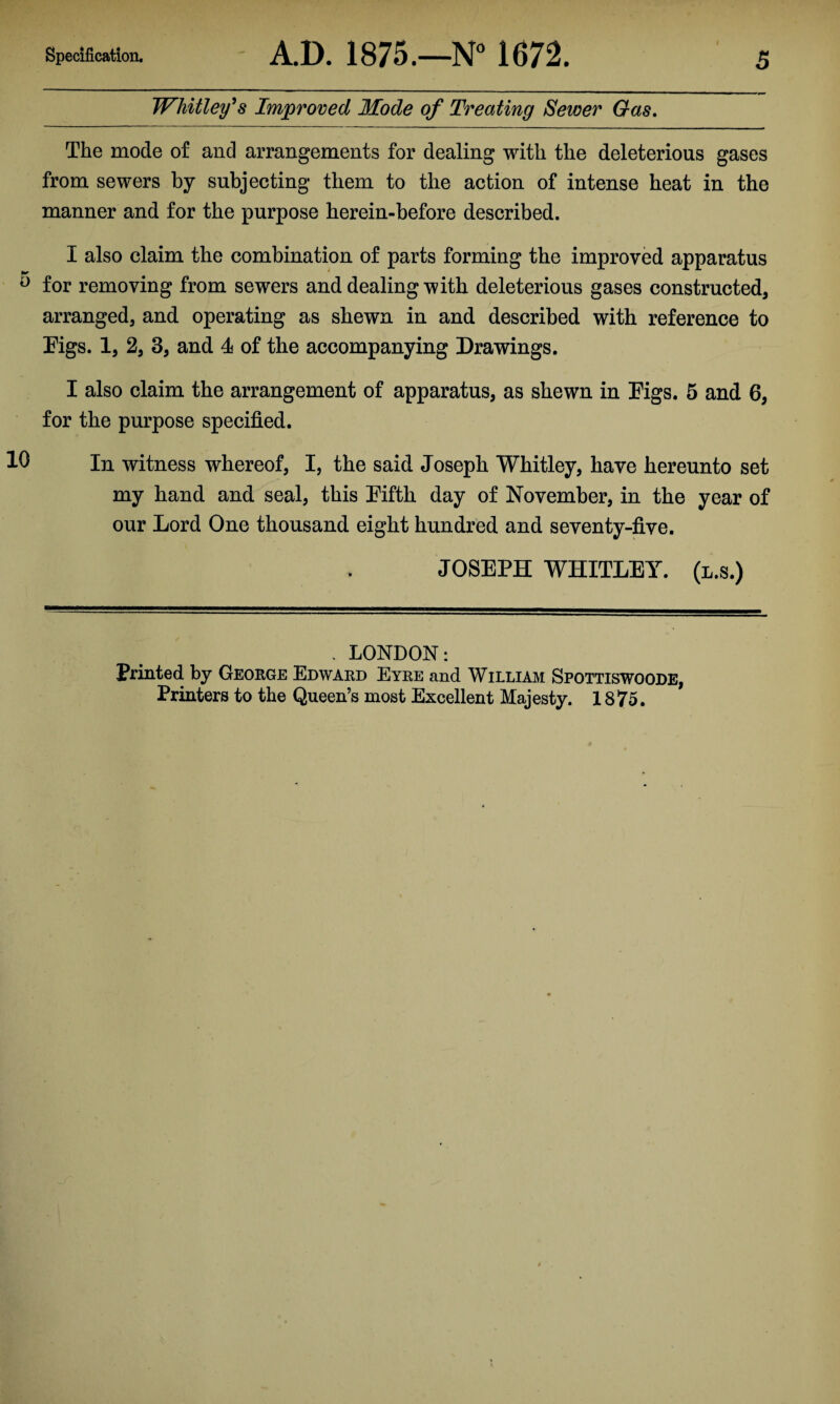 Whitley's Improved Mode of Treating Sewer Gas. The mode of and arrangements for dealing with the deleterious gases from sewers by subjecting them to the action of intense heat in the manner and for the purpose herein-before described. I also claim the combination of parts forming the improved apparatus 0 for removing from sewers and dealing with deleterious gases constructed, arranged, and operating as shewn in and described with reference to Figs. 1, 2, 3, and 4 of the accompanying Drawings. I also claim the arrangement of apparatus, as shewn in Figs. 5 and 6, for the purpose specified. 0 In witness whereof, I, the said Joseph Whitley, have hereunto set my hand and seal, this Fifth day of November, in the year of our Lord One thousand eight hundred and seventy-five. JOSEPH WHITLEY, (l.s.) . LONDON: Printed by George Edward Eyre and William Spottiswoode, Printers to the Queen’s most Excellent Majesty. 1875.