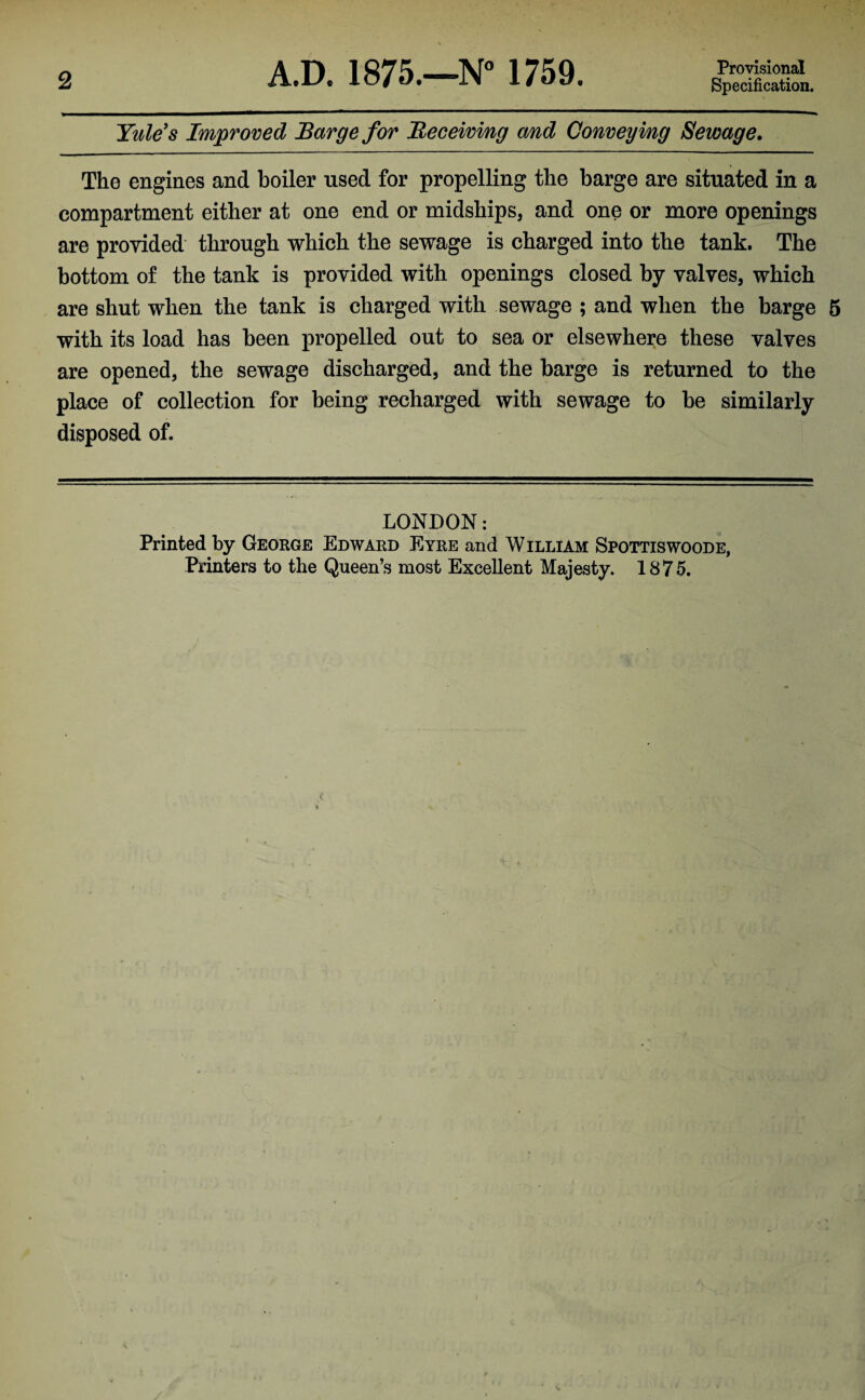 Specification. Yule's Improved Barge for Receiving and Conveying Sewage. The engines and boiler used for propelling the barge are situated in a compartment either at one end or midships, and one or more openings are provided through which the sewage is charged into the tank. The bottom of the tank is provided with openings closed by valves, which are shut when the tank is charged with sewage ; and when the barge 5 with its load has been propelled out to sea or elsewhere these valves are opened, the sewage discharged, and the barge is returned to the place of collection for being recharged with sewage to be similarly disposed of. LONDON: Printed by George Edward Eyre and William Spottiswoode, Printers to the Queen’s most Excellent Majesty. 1875.