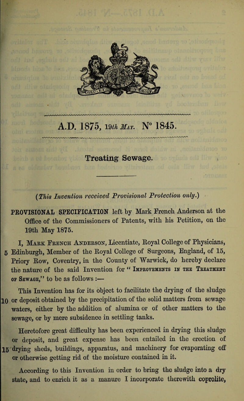 A.D. 1875, 19th May. N° 1845. _——■— • Treating Sewage. (This Invention received Provisional Protection only.) PROVISIONAL SPECIFICATION left by Mark French Anderson at the Office of the Commissioners of Patents, with his Petition, on the 19th May 1875. I, Mark French Anderson, Licentiate, Eoyal College of Physicians, 5 Edinburgh, Member of the Eoyal College of Surgeons, England, of 15, Priory Eow, Coventry, in the County of Warwick, do hereby declare the nature of the said Invention for “ Improvements in the Treatment of Sewage,” to be as follows :— This Invention has for its object to facilitate the drying of the sludge 10 or deposit obtained by the precipitation of the solid matters from sewage waters, either by the addition of alumina or of other matters to the sewage, or by mere subsidence in settling tanks. Heretofore great difficulty has been experienced in drying this sludge or deposit, and great expense has been entailed in the erection of 15 drying sheds, buildings, apparatus, and machinery for evaporating off or otherwise getting rid of the moisture contained in it. According to this Invention in order to bring the sludge into a dry