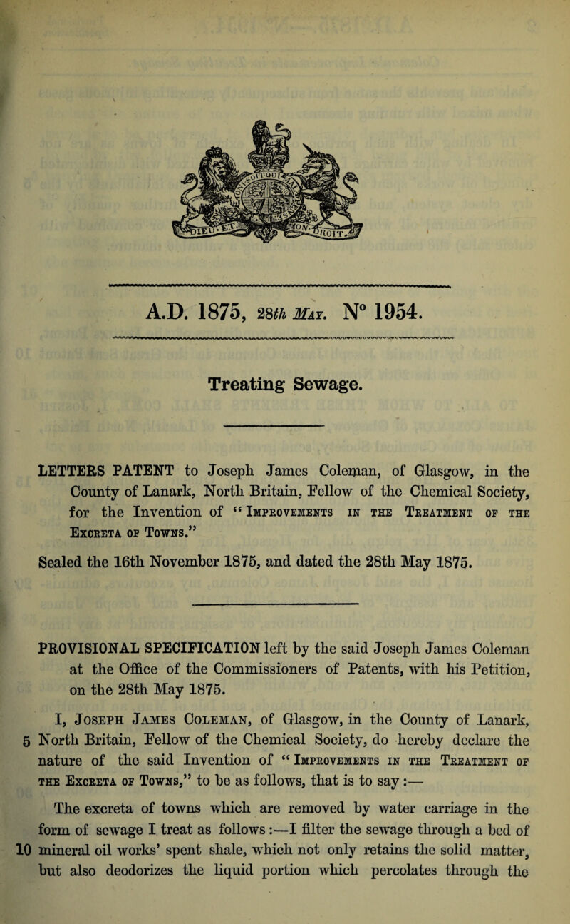 A.D. 1875, 28th May. N° 1954. Treating Sewage. LETTERS PATENT to Joseph James Coleman, of Glasgow, in the County of Lanark, North Britain, Bellow of the Chemical Society, for the Invention of “ Improvements in the Treatment op the Excreta op Towns.” Sealed the 16th November 1875, and dated the 28th May 1875. PROVISIONAL SPECIFICATION left by the said Joseph James Coleman at the Office of the Commissioners of Patents, with his Petition, on the 28th May 1875. I, Joseph James Coleman, of Glasgow, in the County of Lanark, 5 North Britain, Bellow of the Chemical Society, do hereby declare the nature of the said Invention of “ Improvements in the Treatment op the Excreta of Towns,” to he as follows, that is to say :— The excreta of towns which are removed by water carriage in the form of sewage I treat as follows:—I filter the sewage through a bed of 10 mineral oil works’ spent shale, which not only retains the solid matter, but also deodorizes the liquid portion which percolates through the