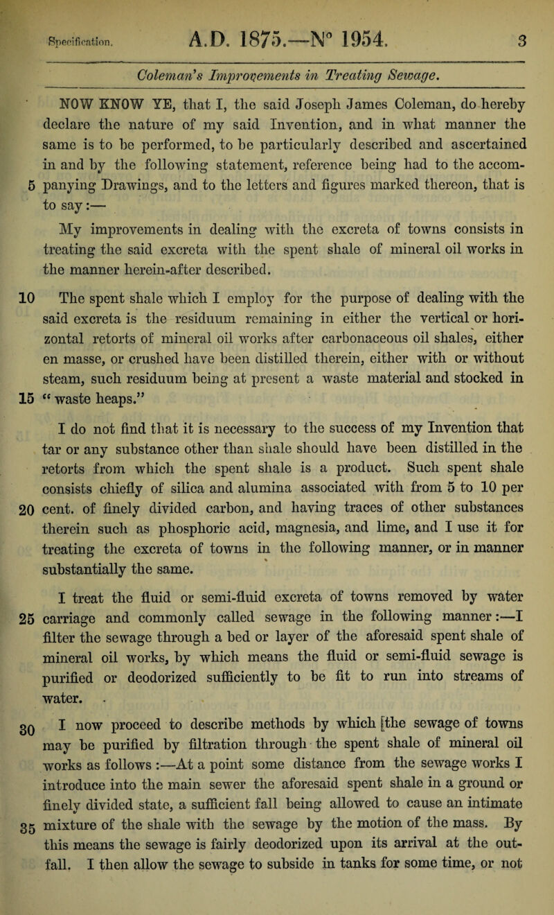 Coleman's Improvements in Treating Sewage. NOW KNOW YE, that I, the said Joseph James Coleman, do hereby declare the nature of my said Invention, and in what manner the same is to he performed, to he particularly described and ascertained in and by the following statement, reference being had to the accom- 5 panying Drawings, and to the letters and figures marked thereon, that is to say:— My improvements in dealing with the excreta of towns consists in treating the said excreta with the spent shale of mineral oil works in the manner herein-after described. 10 The spent shale which I employ for the purpose of dealing with the said excreta is the residuum remaining in either the vertical or hori¬ zontal retorts of mineral oil works after carbonaceous oil shales, either en masse, or crushed have been distilled therein, either with or without steam, such residuum being at present a waste material and stocked in 15 “ waste heaps.” I do not find that it is necessary to the success of my Invention that tar or any substance other than shale should have been distilled in the retorts from which the spent shale is a product. Such spent shale consists chiefly of silica and alumina associated with from 5 to 10 per 20 cent, of finely divided carbon, and having traces of other substances therein such as phosphoric acid, magnesia, and lime, and I use it for treating the excreta of towns in the following manner, or in manner % substantially the same. I treat the fluid or semi-fluid excreta of towns removed by water 25 carriage and commonly called sewage in the following mannerI filter the sewage through a bed or layer of the aforesaid spent shale of mineral oil works, by which means the fluid or semi-fluid sewage is purified or deodorized sufficiently to be fit to run into streams of water. 30 I now proceed to describe methods by which [the sewage of towns may be purified by filtration through the spent shale of mineral oil works as follows :—At a point some distance from the sewage works I introduce into the main sewer the aforesaid spent shale in a ground or finely divided state, a sufficient fall being allowed to cause an intimate 35 mixture of the shale with the sewage by the motion of the mass. By this means the sewage is fairly deodorized upon its arrival at the out¬ fall. I then allow the sewage to subside in tanks for some time, or not